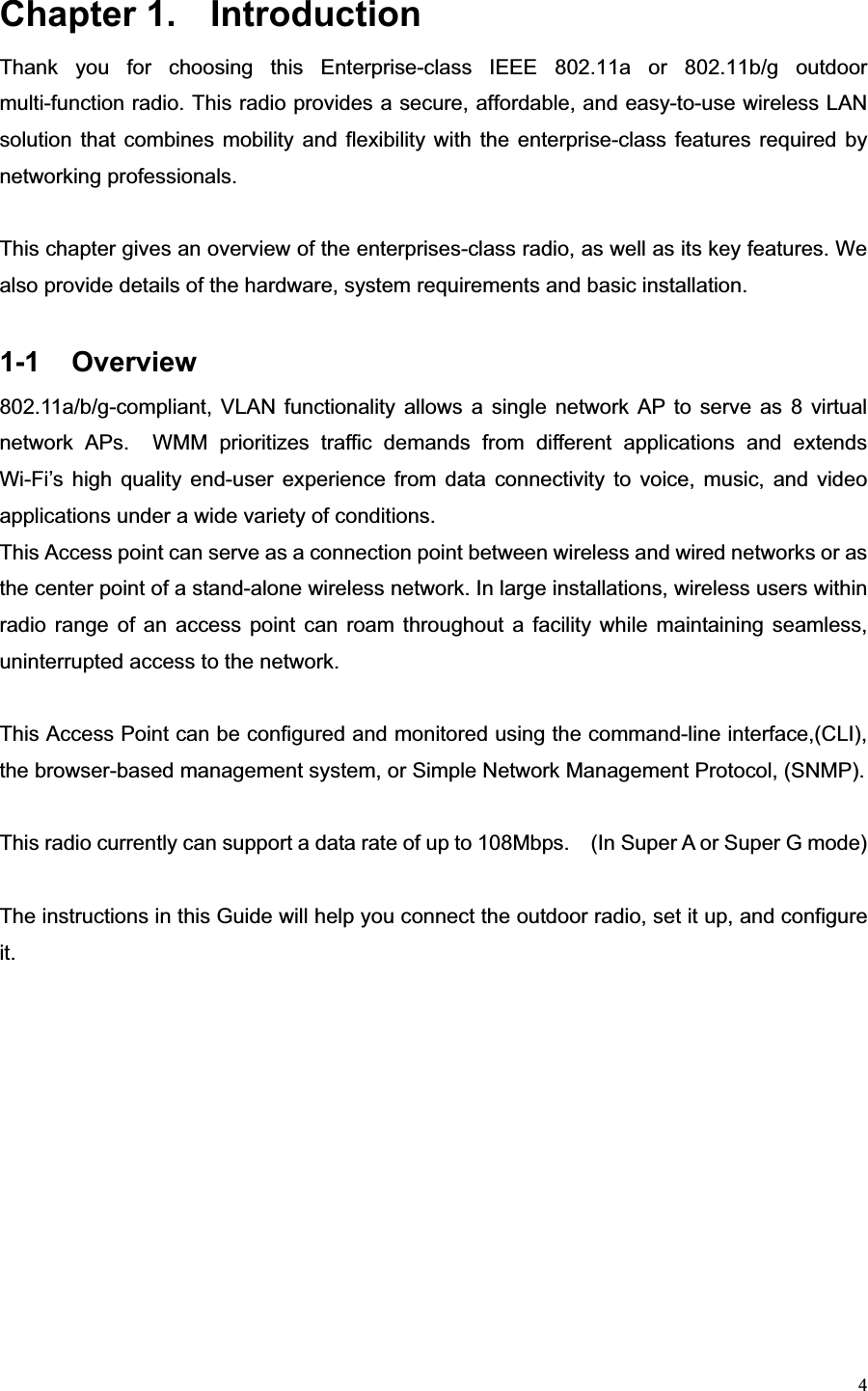 4Chapter 1.  Introduction   Thank you for choosing this Enterprise-class IEEE 802.11a or 802.11b/g outdoor multi-function radio. This radio provides a secure, affordable, and easy-to-use wireless LAN solution that combines mobility and flexibility with the enterprise-class features required by networking professionals. This chapter gives an overview of the enterprises-class radio, as well as its key features. We also provide details of the hardware, system requirements and basic installation. 1-1 Overview 802.11a/b/g-compliant, VLAN functionality allows a single network AP to serve as 8 virtual network APs.  WMM prioritizes traffic demands from different applications and extends Wi-Fi’s high quality end-user experience from data connectivity to voice, music, and video applications under a wide variety of conditions. This Access point can serve as a connection point between wireless and wired networks or as the center point of a stand-alone wireless network. In large installations, wireless users within radio range of an access point can roam throughout a facility while maintaining seamless, uninterrupted access to the network.   This Access Point can be configured and monitored using the command-line interface,(CLI), the browser-based management system, or Simple Network Management Protocol, (SNMP).     This radio currently can support a data rate of up to 108Mbps.    (In Super A or Super G mode) The instructions in this Guide will help you connect the outdoor radio, set it up, and configure it.