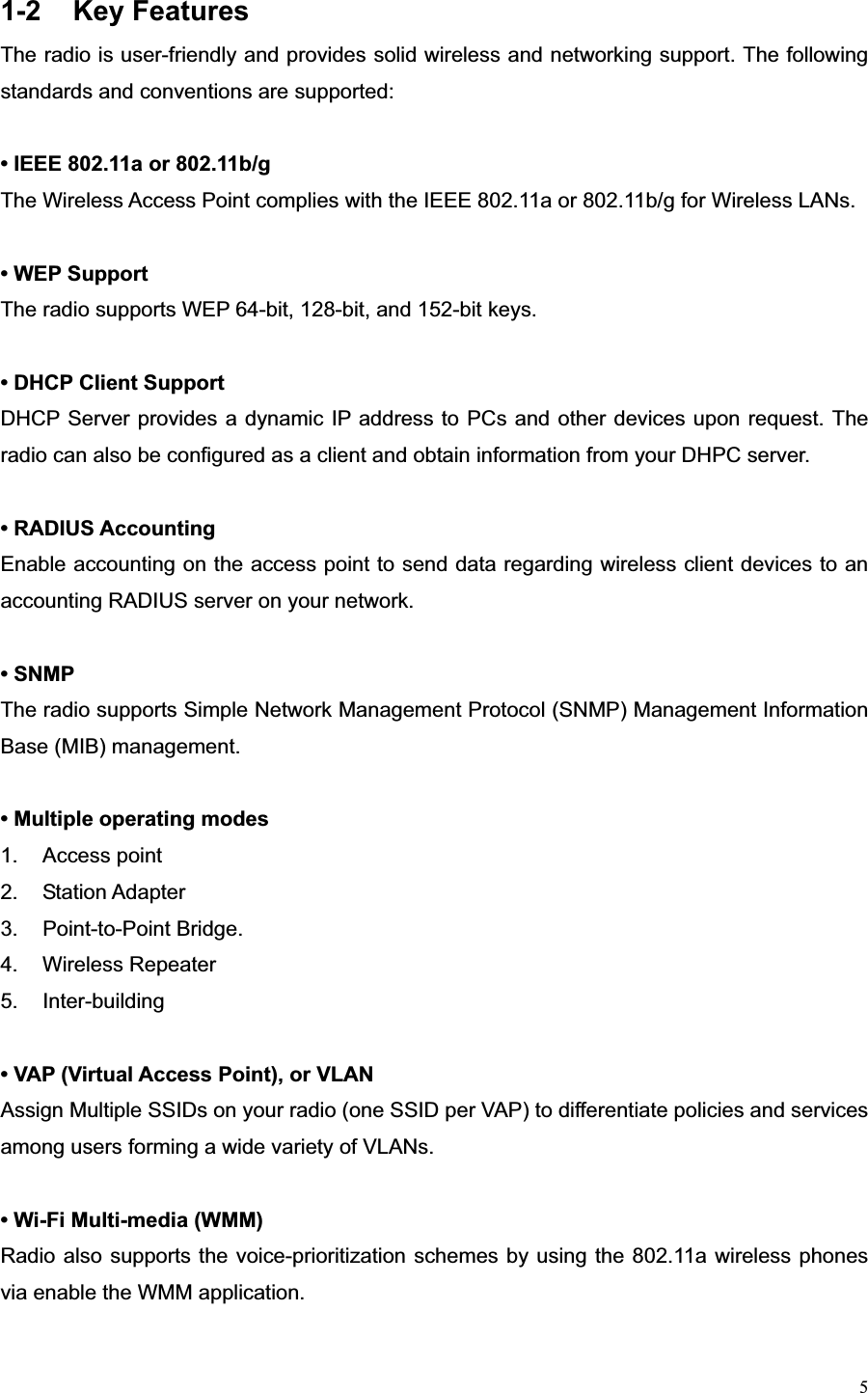 51-2 Key Features The radio is user-friendly and provides solid wireless and networking support. The following standards and conventions are supported:   • IEEE 802.11a or 802.11b/g The Wireless Access Point complies with the IEEE 802.11a or 802.11b/g for Wireless LANs. • WEP Support   The radio supports WEP 64-bit, 128-bit, and 152-bit keys.   • DHCP Client SupportDHCP Server provides a dynamic IP address to PCs and other devices upon request. The radio can also be configured as a client and obtain information from your DHPC server. • RADIUS AccountingEnable accounting on the access point to send data regarding wireless client devices to an accounting RADIUS server on your network. • SNMP The radio supports Simple Network Management Protocol (SNMP) Management Information Base (MIB) management. • Multiple operating modes 1. Access point 2. Station Adapter  3. Point-to-Point Bridge.  4. Wireless Repeater  5. Inter-building • VAP (Virtual Access Point), or VLANAssign Multiple SSIDs on your radio (one SSID per VAP) to differentiate policies and services among users forming a wide variety of VLANs. • Wi-Fi Multi-media (WMM)Radio also supports the voice-prioritization schemes by using the 802.11a wireless phones via enable the WMM application. 