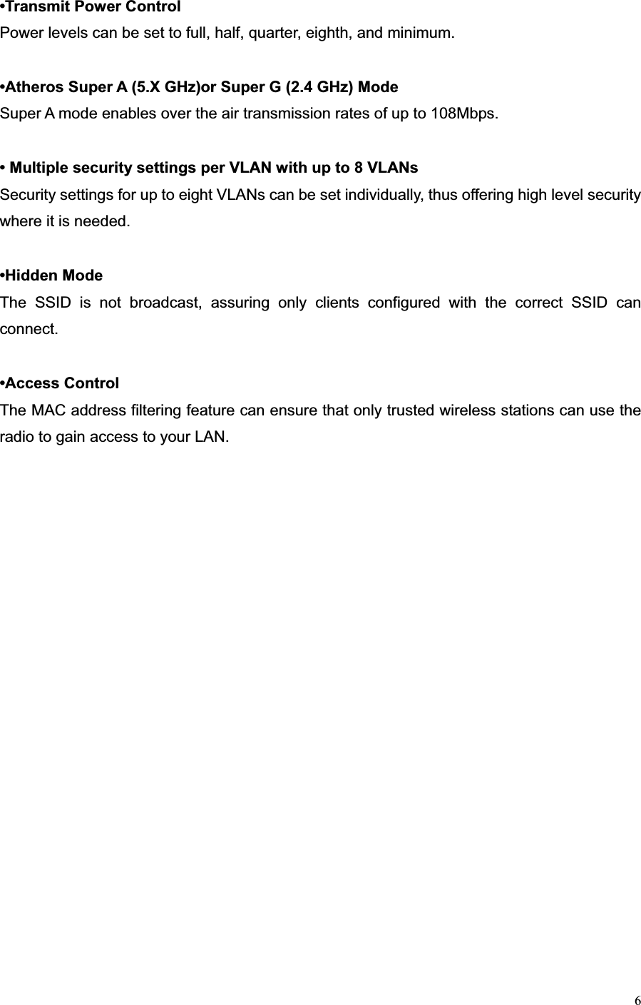 6•Transmit Power ControlPower levels can be set to full, half, quarter, eighth, and minimum. •Atheros Super A (5.X GHz)or Super G (2.4 GHz) ModeSuper A mode enables over the air transmission rates of up to 108Mbps. • Multiple security settings per VLAN with up to 8 VLANsSecurity settings for up to eight VLANs can be set individually, thus offering high level security where it is needed. •Hidden ModeThe SSID is not broadcast, assuring only clients configured with the correct SSID can connect.•Access ControlThe MAC address filtering feature can ensure that only trusted wireless stations can use the radio to gain access to your LAN. 