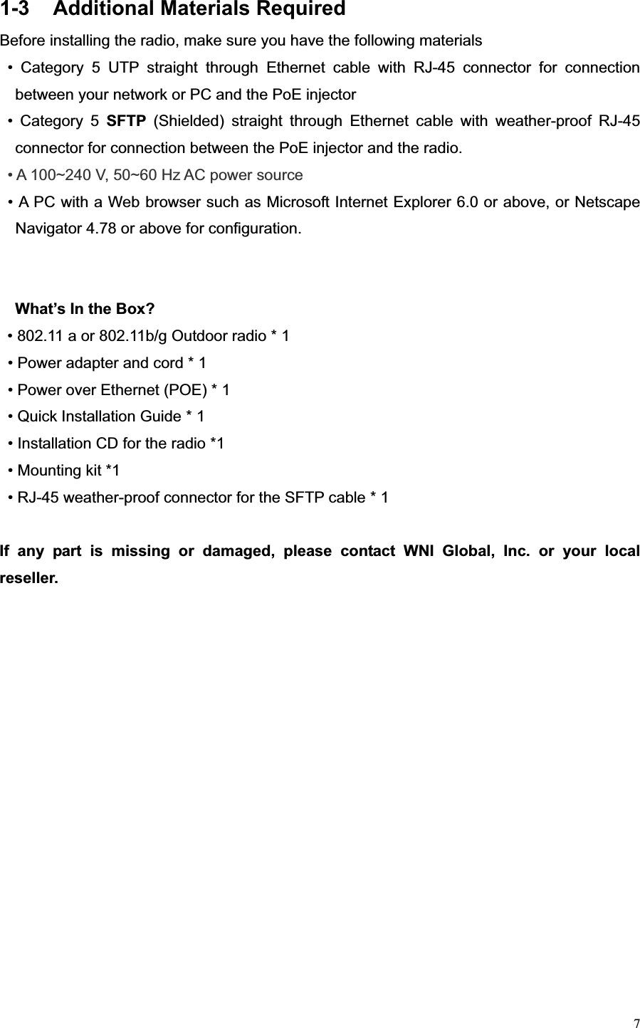 71-3  Additional Materials Required Before installing the radio, make sure you have the following materials • Category 5 UTP straight through Ethernet cable with RJ-45 connector for connection between your network or PC and the PoE injector • Category 5 SFTP  (Shielded) straight through Ethernet cable with weather-proof RJ-45 connector for connection between the PoE injector and the radio. • A 100~240 V, 50~60 Hz AC power source • A PC with a Web browser such as Microsoft Internet Explorer 6.0 or above, or Netscape Navigator 4.78 or above for configuration. What’s In the Box?   • 802.11 a or 802.11b/g Outdoor radio * 1 • Power adapter and cord * 1     • Power over Ethernet (POE) * 1   • Quick Installation Guide * 1 • Installation CD for the radio *1   • Mounting kit *1   • RJ-45 weather-proof connector for the SFTP cable * 1 If any part is missing or damaged, please contact WNI Global, Inc. or your local reseller.  