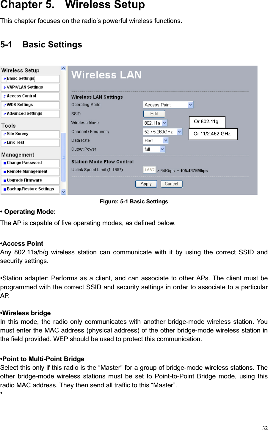 32Chapter 5.  Wireless Setup This chapter focuses on the radio’s powerful wireless functions. 5-1 Basic Settings Figure: 5-1 Basic Settings • Operating Mode:The AP is capable of five operating modes, as defined below. •Access Point Any 802.11a/b/g wireless station can communicate with it by using the correct SSID and security settings. •Station adapter: Performs as a client, and can associate to other APs. The client must be programmed with the correct SSID and security settings in order to associate to a particular AP. •Wireless bridge   In this mode, the radio only communicates with another bridge-mode wireless station. You must enter the MAC address (physical address) of the other bridge-mode wireless station in the field provided. WEP should be used to protect this communication. •Point to Multi-Point Bridge   Select this only if this radio is the “Master” for a group of bridge-mode wireless stations. The other bridge-mode wireless stations must be set to Point-to-Point Bridge mode, using this radio MAC address. They then send all traffic to this “Master”.   •Or 11/2.462 GHz Or 802.11g 