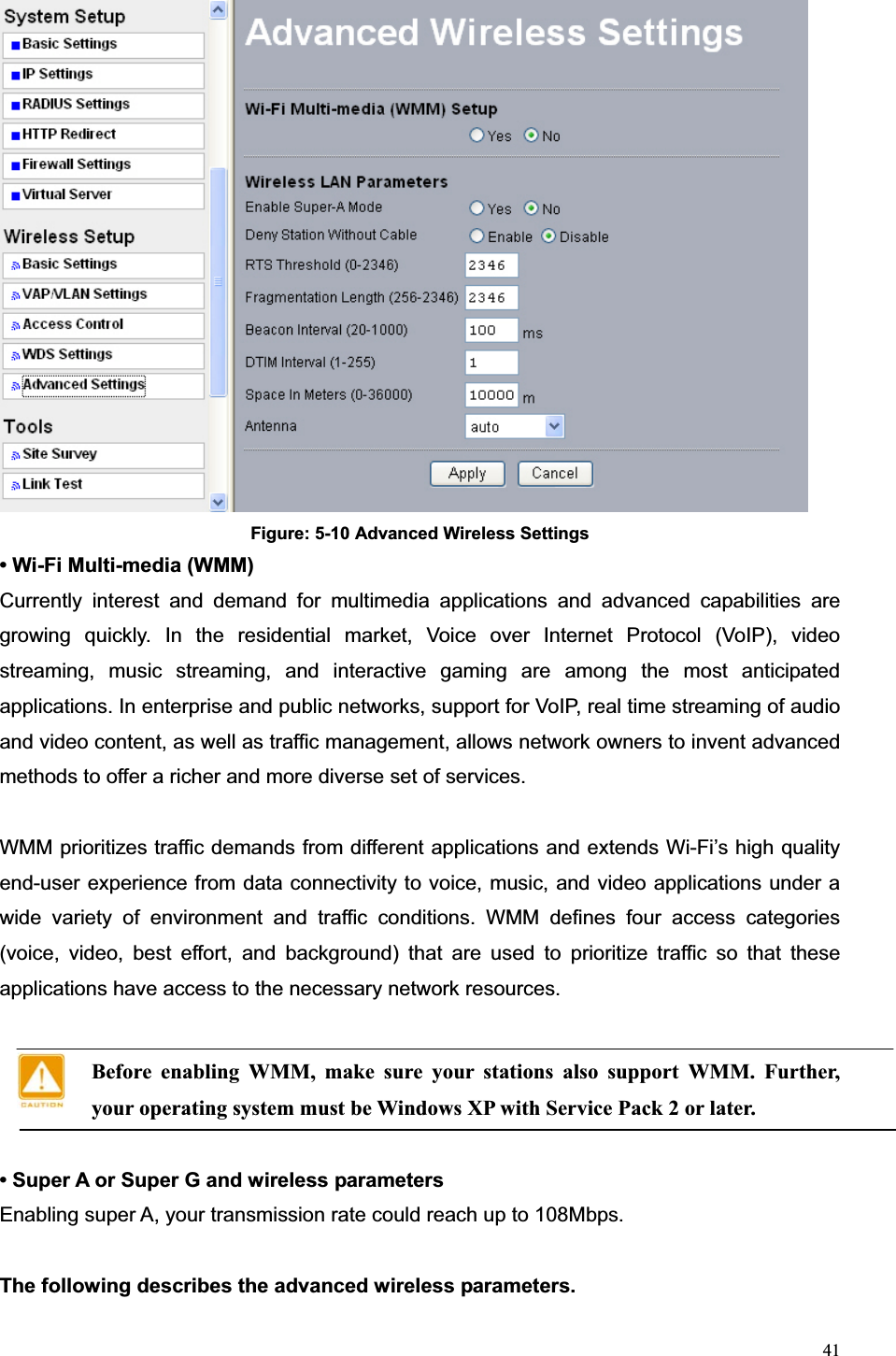 41Figure: 5-10 Advanced Wireless Settings • Wi-Fi Multi-media (WMM)   Currently interest and demand for multimedia applications and advanced capabilities are growing quickly. In the residential market, Voice over Internet Protocol (VoIP), video streaming, music streaming, and interactive gaming are among the most anticipated applications. In enterprise and public networks, support for VoIP, real time streaming of audio and video content, as well as traffic management, allows network owners to invent advanced methods to offer a richer and more diverse set of services. WMM prioritizes traffic demands from different applications and extends Wi-Fi’s high quality end-user experience from data connectivity to voice, music, and video applications under a wide variety of environment and traffic conditions. WMM defines four access categories (voice, video, best effort, and background) that are used to prioritize traffic so that these applications have access to the necessary network resources.   Before enabling WMM, make sure your stations also support WMM. Further, your operating system must be Windows XP with Service Pack 2 or later. • Super A or Super G and wireless parameters Enabling super A, your transmission rate could reach up to 108Mbps.   The following describes the advanced wireless parameters. 