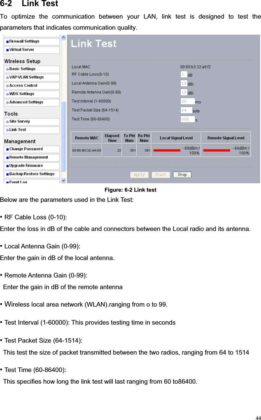 446-2 Link Test To optimize the communication between your LAN, link test is designed to test the parameters that indicates communication quality. Figure: 6-2 Link test Below are the parameters used in the Link Test: •RF Cable Loss (0-10):   Enter the loss in dB of the cable and connectors between the Local radio and its antenna. •Local Antenna Gain (0-99):   Enter the gain in dB of the local antenna. •Remote Antenna Gain (0-99):   Enter the gain in dB of the remote antenna   • Wireless local area network (WLAN).ranging from o to 99. •Test Interval (1-60000): This provides testing time in seconds •Test Packet Size (64-1514):   This test the size of packet transmitted between the two radios, ranging from 64 to 1514 •Test Time (60-86400):   This specifies how long the link test will last ranging from 60 to86400. 