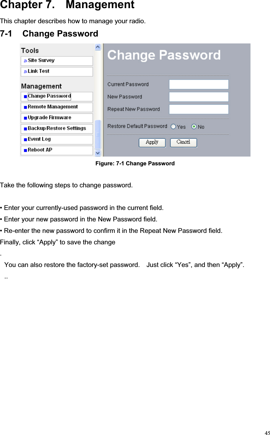 45Chapter 7.  Management This chapter describes how to manage your radio. 7-1 Change Password Figure: 7-1 Change Password Take the following steps to change password. • Enter your currently-used password in the current field. • Enter your new password in the New Password field. • Re-enter the new password to confirm it in the Repeat New Password field.   Finally, click “Apply” to save the change .You can also restore the factory-set password.    Just click “Yes”, and then “Apply”. ..