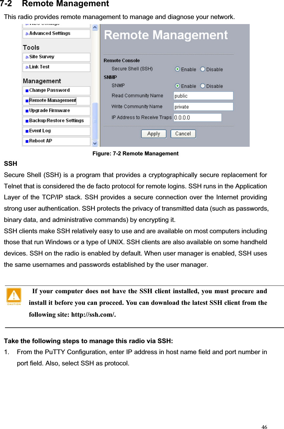 467-2 Remote Management This radio provides remote management to manage and diagnose your network. Figure: 7-2 Remote Management SSHSecure Shell (SSH) is a program that provides a cryptographically secure replacement for Telnet that is considered the de facto protocol for remote logins. SSH runs in the Application Layer of the TCP/IP stack. SSH provides a secure connection over the Internet providing strong user authentication. SSH protects the privacy of transmitted data (such as passwords, binary data, and administrative commands) by encrypting it.   SSH clients make SSH relatively easy to use and are available on most computers including those that run Windows or a type of UNIX. SSH clients are also available on some handheld devices. SSH on the radio is enabled by default. When user manager is enabled, SSH uses the same usernames and passwords established by the user manager.     If your computer does not have the SSH client installed, you must procure and install it before you can proceed. You can download the latest SSH client from the following site: http://ssh.com/. Take the following steps to manage this radio via SSH: 1.  From the PuTTY Configuration, enter IP address in host name field and port number in port field. Also, select SSH as protocol. 