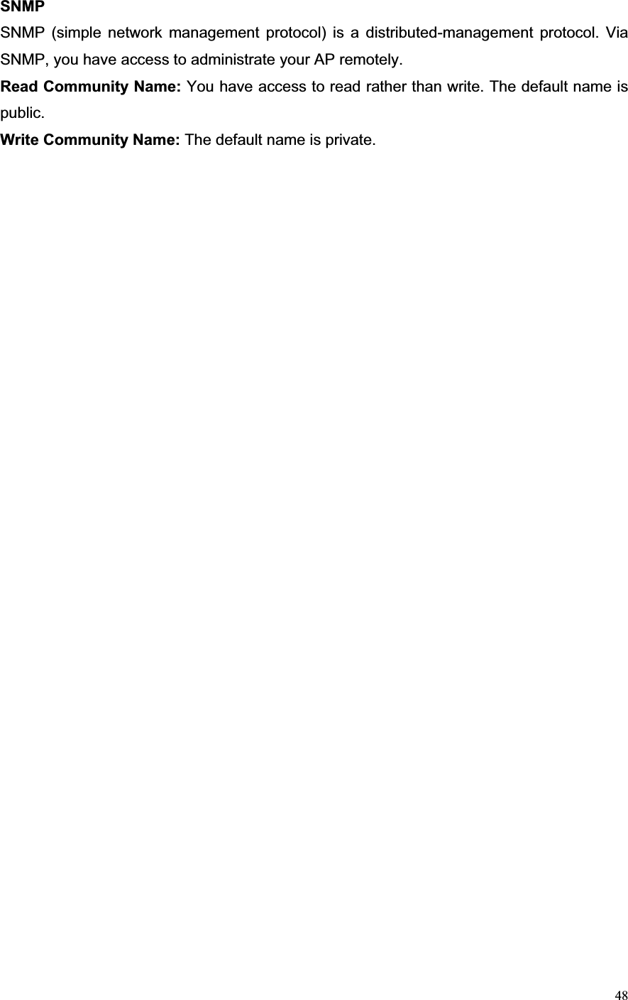 48SNMPSNMP (simple network management protocol) is a distributed-management protocol. Via SNMP, you have access to administrate your AP remotely.   Read Community Name: You have access to read rather than write. The default name is public.Write Community Name: The default name is private. 