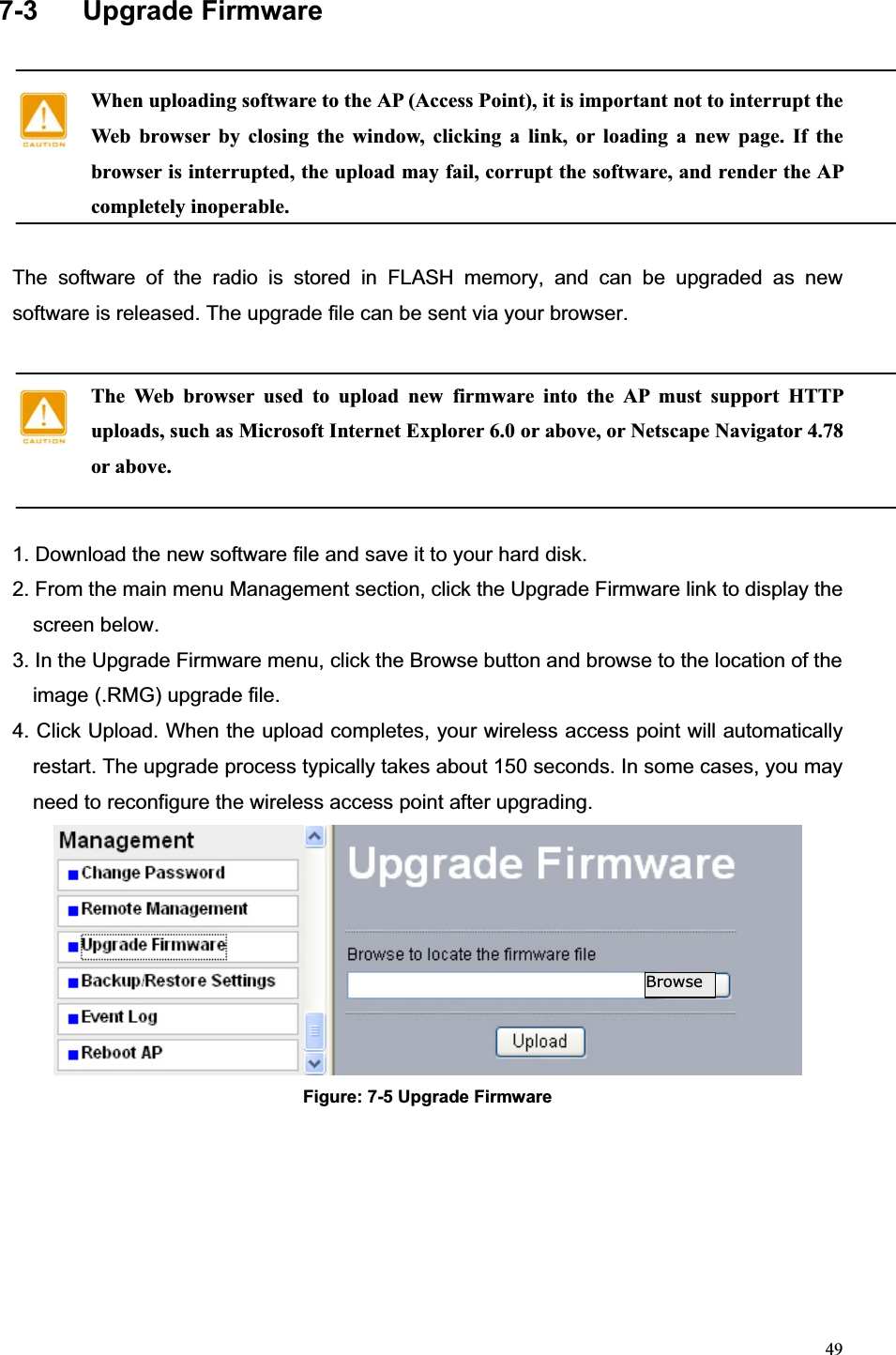 497-3  Upgrade Firmware When uploading software to the AP (Access Point), it is important not to interrupt the Web browser by closing the window, clicking a link, or loading a new page. If the browser is interrupted, the upload may fail, corrupt the software, and render the AP completely inoperable.The software of the radio is stored in FLASH memory, and can be upgraded as new software is released. The upgrade file can be sent via your browser. The Web browser used to upload new firmware into the AP must support HTTP uploads, such as Microsoft Internet Explorer 6.0 or above, or Netscape Navigator 4.78 or above.1. Download the new software file and save it to your hard disk. 2. From the main menu Management section, click the Upgrade Firmware link to display the screen below.   3. In the Upgrade Firmware menu, click the Browse button and browse to the location of the image (.RMG) upgrade file.   4. Click Upload. When the upload completes, your wireless access point will automatically restart. The upgrade process typically takes about 150 seconds. In some cases, you may need to reconfigure the wireless access point after upgrading. Figure: 7-5 Upgrade FirmwareBrowse