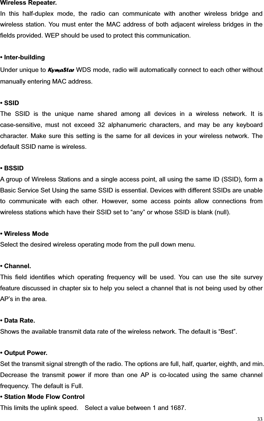 33Wireless Repeater.   In this half-duplex mode, the radio can communicate with another wireless bridge and wireless station. You must enter the MAC address of both adjacent wireless bridges in the fields provided. WEP should be used to protect this communication. • Inter-building Under unique to Ky m a S t a r  WDS mode, radio will automatically connect to each other without manually entering MAC address. • SSID The SSID is the unique name shared among all devices in a wireless network. It is case-sensitive, must not exceed 32 alphanumeric characters, and may be any keyboard character. Make sure this setting is the same for all devices in your wireless network. The default SSID name is wireless. • BSSID A group of Wireless Stations and a single access point, all using the same ID (SSID), form a Basic Service Set Using the same SSID is essential. Devices with different SSIDs are unable to communicate with each other. However, some access points allow connections from wireless stations which have their SSID set to “any” or whose SSID is blank (null). • Wireless Mode Select the desired wireless operating mode from the pull down menu. • Channel.   This field identifies which operating frequency will be used. You can use the site survey feature discussed in chapter six to help you select a channel that is not being used by other AP’s in the area. • Data Rate.   Shows the available transmit data rate of the wireless network. The default is “Best”. • Output Power.   Set the transmit signal strength of the radio. The options are full, half, quarter, eighth, and min. Decrease the transmit power if more than one AP is co-located using the same channel frequency. The default is Full. • Station Mode Flow Control This limits the uplink speed.    Select a value between 1 and 1687. 