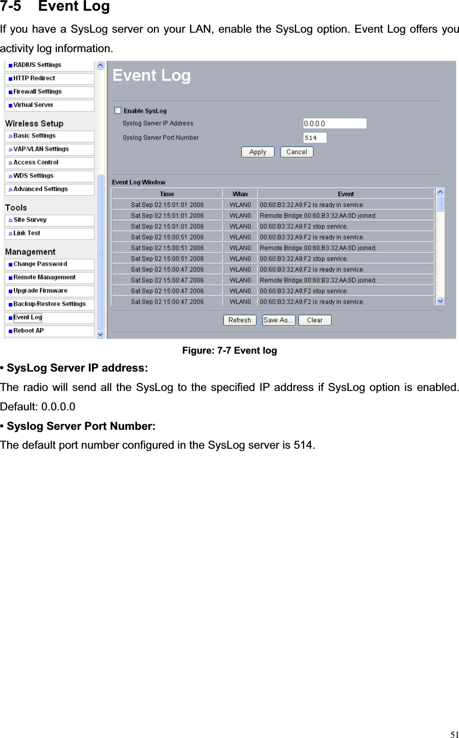 517-5 Event Log If you have a SysLog server on your LAN, enable the SysLog option. Event Log offers you activity log information.   Figure: 7-7 Event log • SysLog Server IP address:   The radio will send all the SysLog to the specified IP address if SysLog option is enabled. Default: 0.0.0.0   • Syslog Server Port Number:   The default port number configured in the SysLog server is 514.   