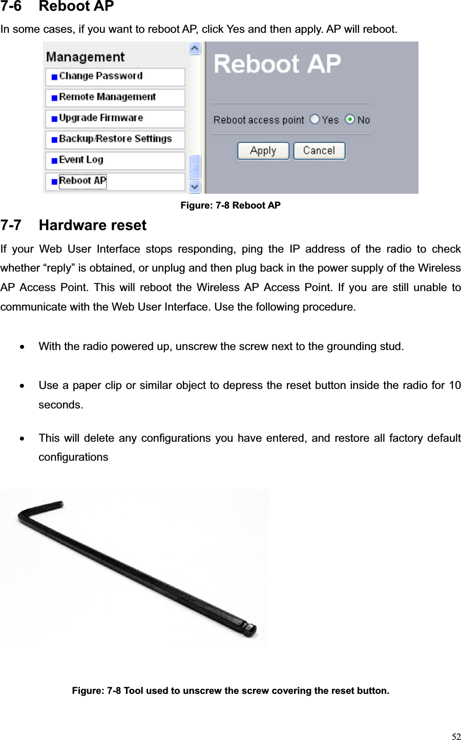 527-6 Reboot AP In some cases, if you want to reboot AP, click Yes and then apply. AP will reboot. Figure: 7-8 Reboot AP 7-7 Hardware reset If your Web User Interface stops responding, ping the IP address of the radio to check whether “reply” is obtained, or unplug and then plug back in the power supply of the Wireless AP Access Point. This will reboot the Wireless AP Access Point. If you are still unable to communicate with the Web User Interface. Use the following procedure. x  With the radio powered up, unscrew the screw next to the grounding stud. x  Use a paper clip or similar object to depress the reset button inside the radio for 10 seconds.x  This will delete any configurations you have entered, and restore all factory default configurations Figure: 7-8 Tool used to unscrew the screw covering the reset button.   