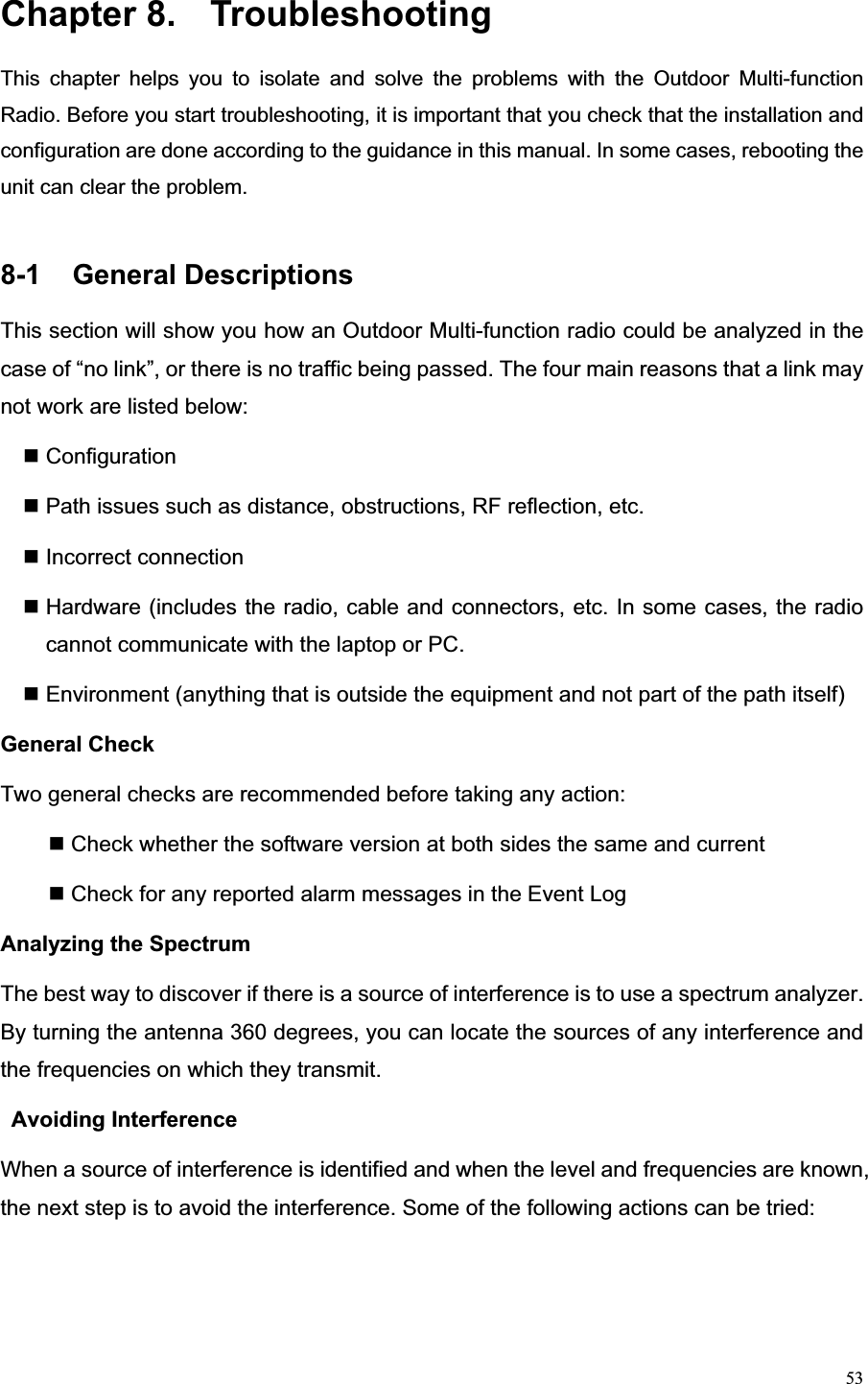 53Chapter 8.  Troubleshooting This chapter helps you to isolate and solve the problems with the Outdoor Multi-function Radio. Before you start troubleshooting, it is important that you check that the installation and configuration are done according to the guidance in this manual. In some cases, rebooting the unit can clear the problem.   8-1  General Descriptions                                           This section will show you how an Outdoor Multi-function radio could be analyzed in the case of “no link”, or there is no traffic being passed. The four main reasons that a link may not work are listed below:    Configuration  Path issues such as distance, obstructions, RF reflection, etc.  Incorrect connection  Hardware (includes the radio, cable and connectors, etc. In some cases, the radio cannot communicate with the laptop or PC.  Environment (anything that is outside the equipment and not part of the path itself) General Check   Two general checks are recommended before taking any action: Check whether the software version at both sides the same and current    Check for any reported alarm messages in the Event Log   Analyzing the Spectrum   The best way to discover if there is a source of interference is to use a spectrum analyzer. By turning the antenna 360 degrees, you can locate the sources of any interference and the frequencies on which they transmit. Avoiding Interference   When a source of interference is identified and when the level and frequencies are known, the next step is to avoid the interference. Some of the following actions can be tried:   