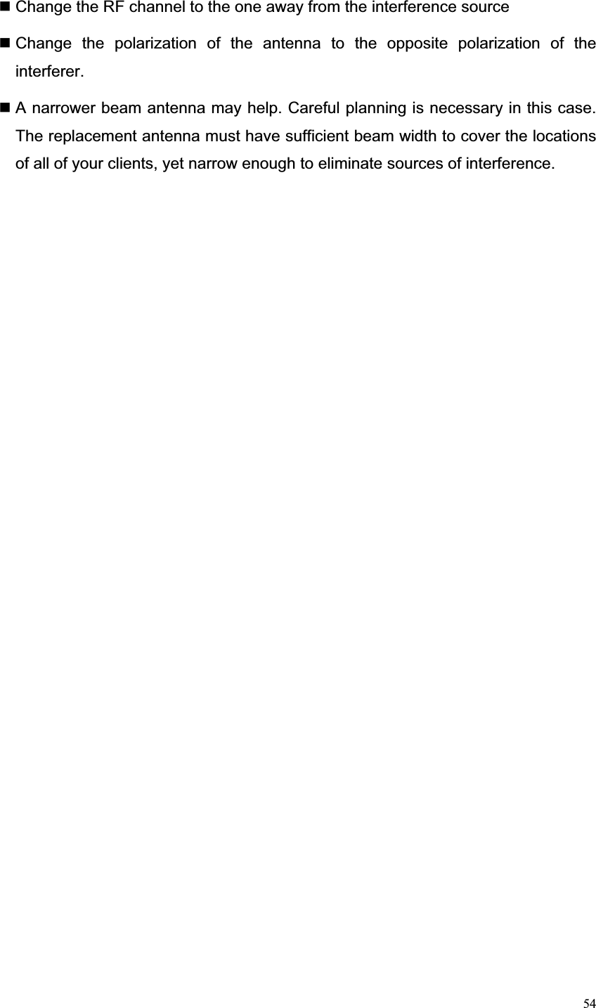 54 Change the RF channel to the one away from the interference source    Change the polarization of the antenna to the opposite polarization of the interferer. A narrower beam antenna may help. Careful planning is necessary in this case.   The replacement antenna must have sufficient beam width to cover the locations of all of your clients, yet narrow enough to eliminate sources of interference. 