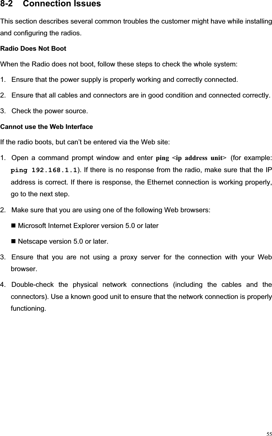 558-2  Connection Issues                                               This section describes several common troubles the customer might have while installing and configuring the radios. Radio Does Not Boot   When the Radio does not boot, follow these steps to check the whole system: 1.  Ensure that the power supply is properly working and correctly connected.   2.  Ensure that all cables and connectors are in good condition and connected correctly. 3.  Check the power source. Cannot use the Web Interface   If the radio boots, but can’t be entered via the Web site: 1.  Open a command prompt window and enter ping &lt;ip address unit&gt; (for example: ping 192.168.1.1). If there is no response from the radio, make sure that the IP address is correct. If there is response, the Ethernet connection is working properly, go to the next step.   2.  Make sure that you are using one of the following Web browsers:    Microsoft Internet Explorer version 5.0 or later Netscape version 5.0 or later. 3.  Ensure that you are not using a proxy server for the connection with your Web browser.4.  Double-check the physical network connections (including the cables and the connectors). Use a known good unit to ensure that the network connection is properly functioning. 