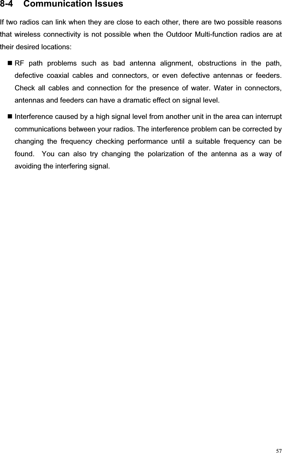 578-4  Communication Issues                                    If two radios can link when they are close to each other, there are two possible reasons that wireless connectivity is not possible when the Outdoor Multi-function radios are at their desired locations:    RF path problems such as bad antenna alignment, obstructions in the path, defective coaxial cables and connectors, or even defective antennas or feeders.  Check all cables and connection for the presence of water. Water in connectors, antennas and feeders can have a dramatic effect on signal level.      Interference caused by a high signal level from another unit in the area can interrupt communications between your radios. The interference problem can be corrected by changing the frequency checking performance until a suitable frequency can be found.  You can also try changing the polarization of the antenna as a way of avoiding the interfering signal.   