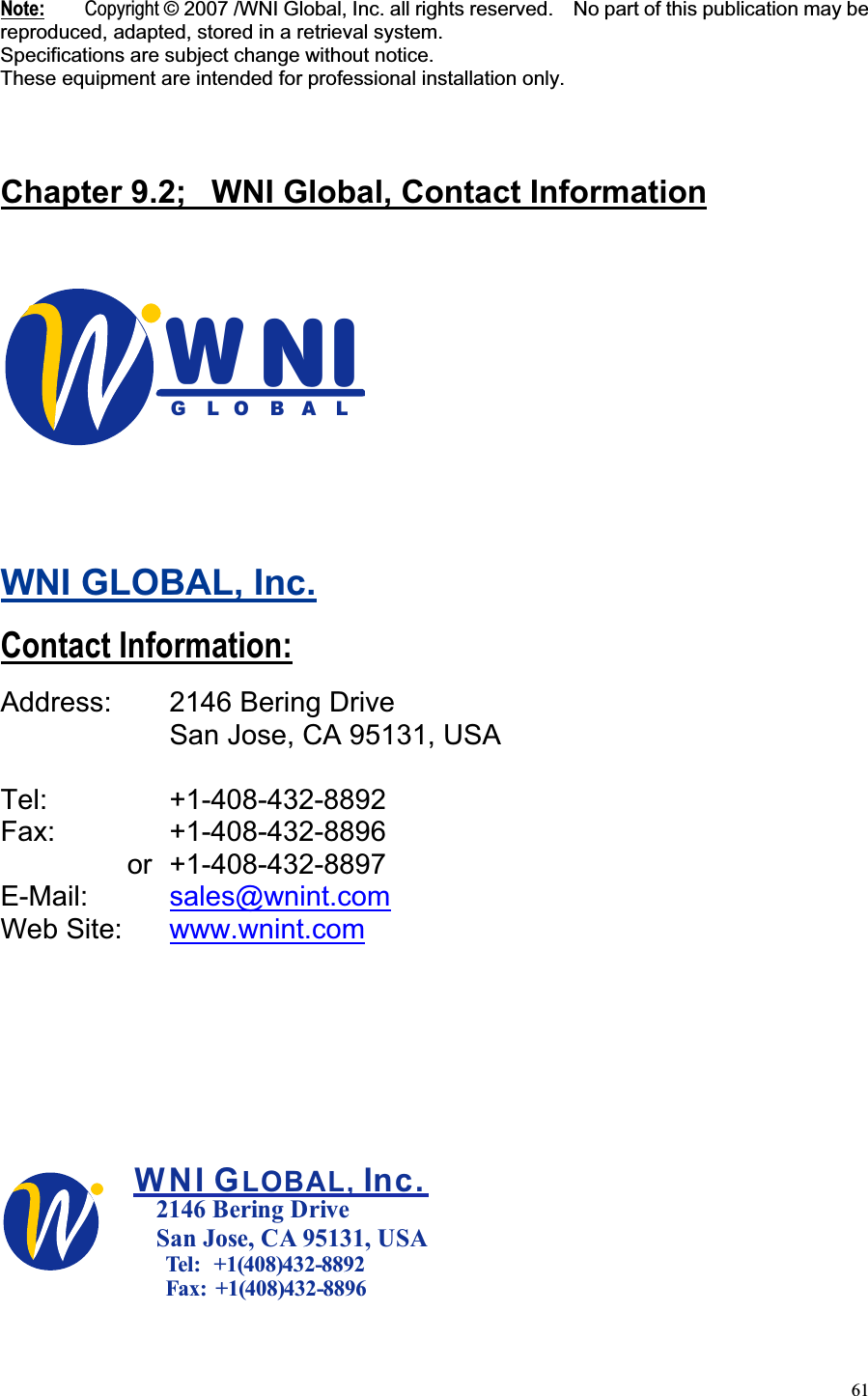 61Note: Copyright © 2007 /WNI Global, Inc. all rights reserved.    No part of this publication may be reproduced, adapted, stored in a retrieval system. Specifications are subject change without notice. These equipment are intended for professional installation only.Chapter 9.2;  WNI Global, Contact InformationINWGLOBALWNI GLOBAL, Inc.Contact Information:Address:    2146 Bering Drive     San Jose, CA 95131, USA Tel:   +1-408-432-8892 Fax:   +1-408-432-8896    or +1-408-432-8897 E-Mail:  sales@wnint.comWeb Site:   www.wnint.comWNI G  Inc.LOBAL,2146 Bering DriveSan Jose, CA 95131, USA  Tel:   +1(408)432-8892  Fax:  +1(408)432-8896