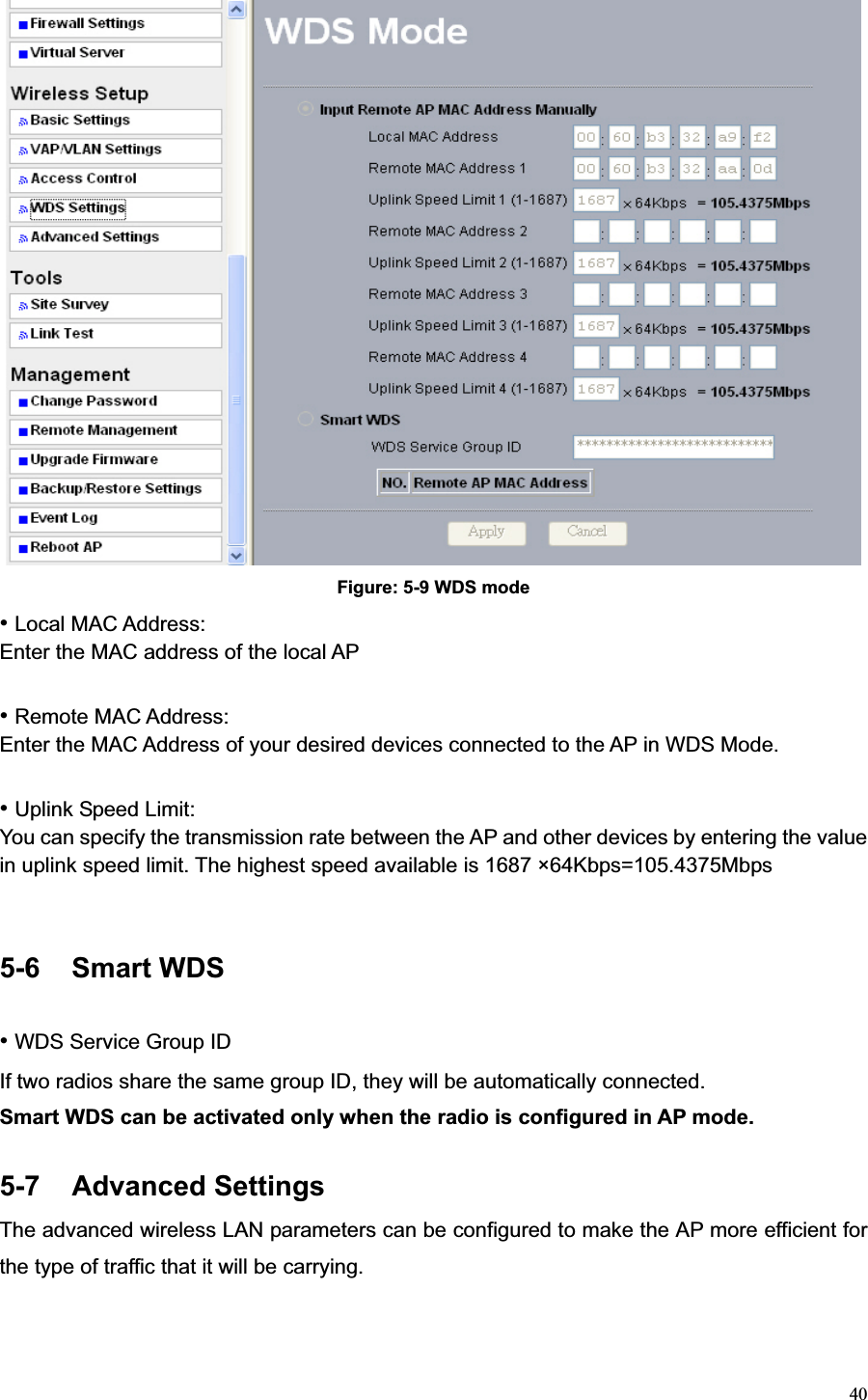 40Figure: 5-9 WDS mode •Local MAC Address:   Enter the MAC address of the local AP •Remote MAC Address:   Enter the MAC Address of your desired devices connected to the AP in WDS Mode. •Uplink Speed Limit:   You can specify the transmission rate between the AP and other devices by entering the value in uplink speed limit. The highest speed available is 1687 ×64Kbps=105.4375Mbps 5-6 Smart WDS •WDS Service Group ID If two radios share the same group ID, they will be automatically connected.       Smart WDS can be activated only when the radio is configured in AP mode. 5-7 Advanced Settings The advanced wireless LAN parameters can be configured to make the AP more efficient for the type of traffic that it will be carrying. 