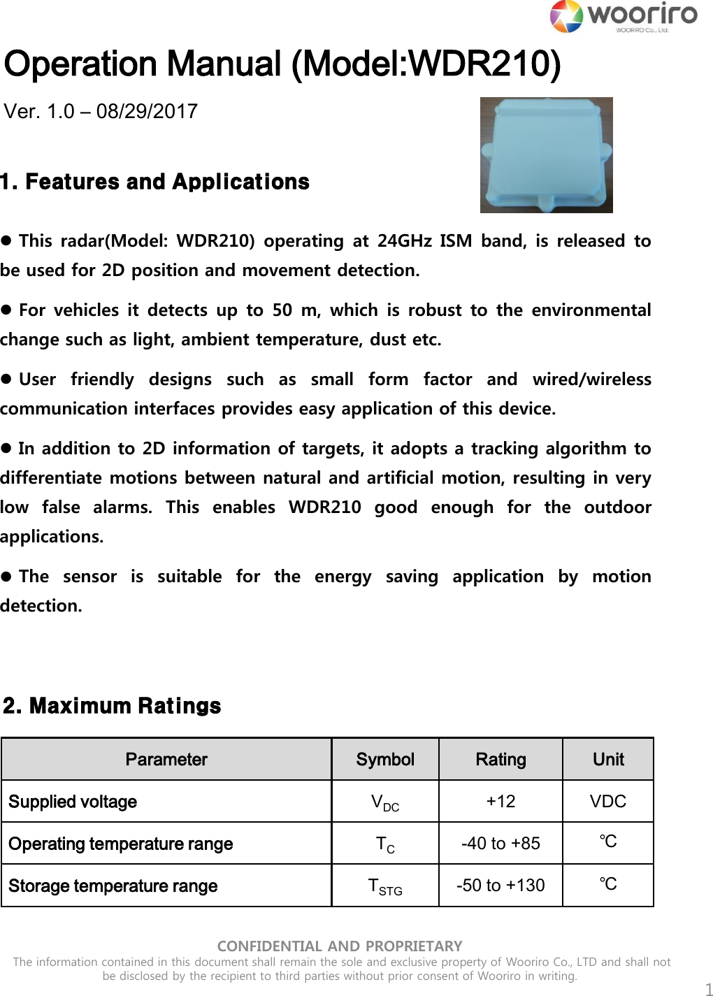 CONFIDENTIAL AND PROPRIETARY  The information contained in this document shall remain the sole and exclusive property of Wooriro Co., LTD and shall not be disclosed by the recipient to third parties without prior consent of Wooriro in writing.  Operation Manual (Model:WDR210) Ver. 1.0 – 08/29/2017 1 1. Features and ApplicationsThis radar(Model: WDR210) operating at 24GHz ISM band, is  released  tobe used for 2D position and movement detection. For vehicles it  detects  up to  50  m,  which  is  robust to  the  environmentalchange such as light, ambient temperature, dust etc. User  friendly  designs  such  as  small  form  factor  and  wired/wirelesscommunication interfaces provides easy application of this device. In addition to 2D information of targets, it adopts a tracking algorithm todifferentiate motions between natural and artificial motion, resulting in very low  false  alarms.  This  enables  WDR210  good  enough  for  the  outdoor applications. The  sensor  is  suitable  for  the  energy  saving  application  by  motiondetection. 2. Maximum RatingsParameter Symbol Rating Unit Supplied voltage VDC +12VDC Operating temperature range TC -40 to +85℃ Storage temperature range TSTG -50 to +130℃ 