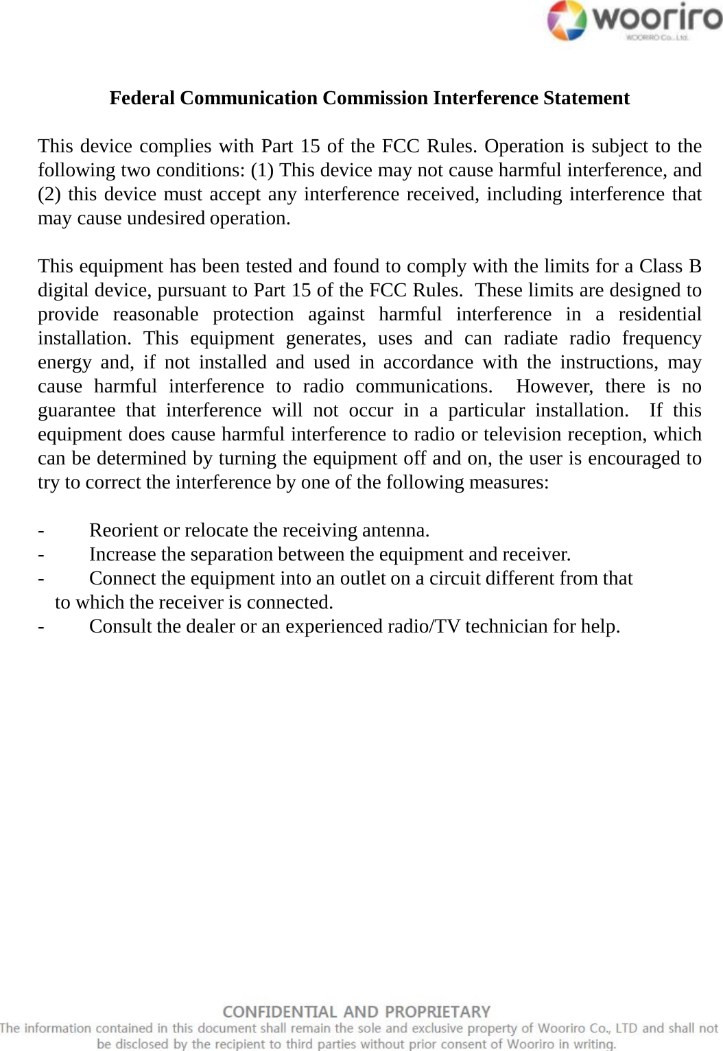 Federal Communication Commission Interference StatementThis device complies with Part 15 of the FCC Rules.Operation is subject to thefollowing two conditions: (1) This device may not cause harmful interference, and(2) this device must accept any interference received, including interference thatmay cause undesired operation.This equipment has been tested and found to comply with the limits for aClass Bdigital device, pursuant to Part 15 of the FCC Rules.These limits are designed toprovide reasonable protection against harmful interference in aresidentialinstallation.This equipment generates, uses and can radiate radio frequencyenergy and, if not installed and used in accordance with the instructions, maycause harmful interference to radio communications.However, there is noguarantee that interference will not occur in aparticular installation. If thisequipment does cause harmful interference to radio or television reception, whichcan be determined by turning the equipment off and on, the user is encouraged totry to correct the interference by one of the following measures:-Reorient or relocate the receiving antenna.-Increase the separation between the equipment and receiver.-Connect the equipment into an outlet on acircuit different from thatto which the receiver is connected.-Consult the dealer or an experienced radio/TV technician for help.