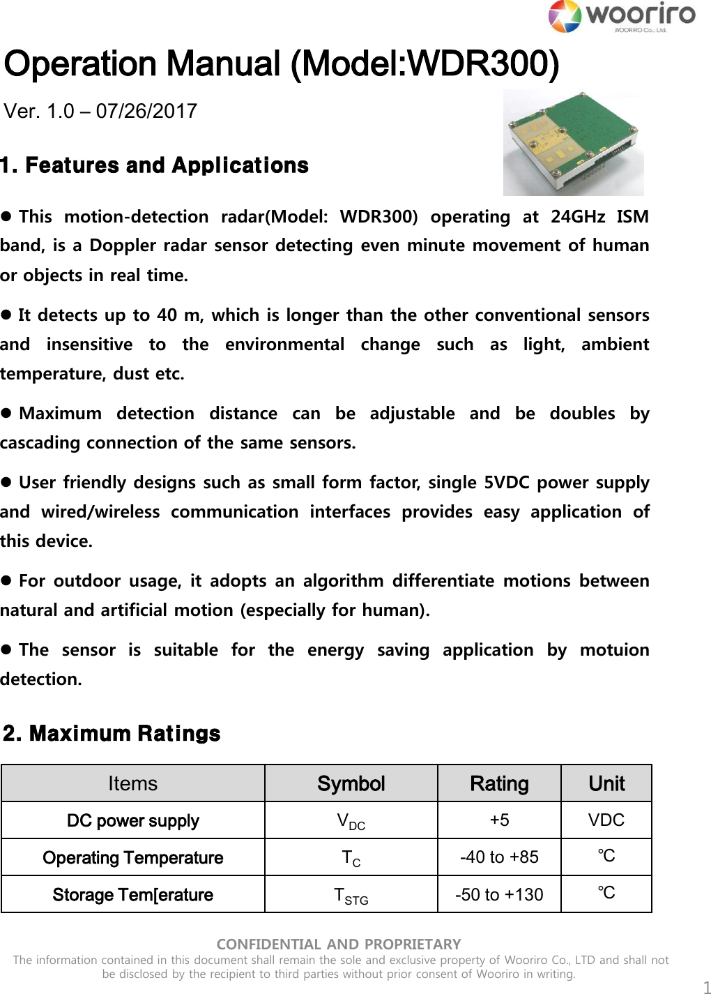 CONFIDENTIAL AND PROPRIETARY  The information contained in this document shall remain the sole and exclusive property of Wooriro Co., LTD and shall not be disclosed by the recipient to third parties without prior consent of Wooriro in writing.  Operation Manual (Model:WDR300) Ver. 1.0 – 07/26/2017 1  1. Features and Applications  This  motion-detection  radar(Model:  WDR300)  operating  at 24GHz  ISM band, is a Doppler radar sensor detecting even minute movement of human or objects in real time.   It detects up to 40 m, which is longer than the other conventional sensors and  insensitive  to  the  environmental  change  such  as  light,  ambient temperature, dust etc.  Maximum  detection  distance  can  be  adjustable  and  be  doubles  by cascading connection of the same sensors.   User friendly designs such as small form factor, single 5VDC power supply and  wired/wireless  communication  interfaces  provides  easy  application  of this device.  For outdoor usage, it adopts  an algorithm differentiate  motions between natural and artificial motion (especially for human).  The  sensor  is  suitable  for  the  energy  saving  application  by  motuion detection.  2. Maximum Ratings Items Symbol Rating Unit DC power supply VDC +5 VDC Operating Temperature TC -40 to +85 ℃ Storage Tem[erature TSTG -50 to +130 ℃ 