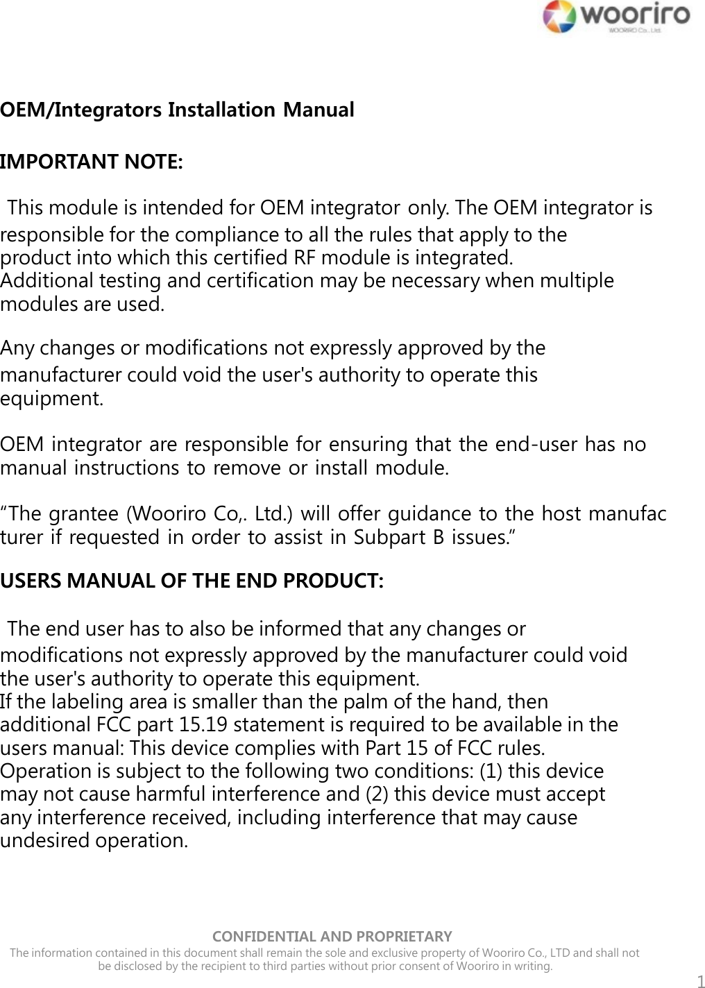 1 OEM/Integrators Installation Manual  IMPORTANT NOTE:   This module is intended for OEM integrator only. The OEM integrator is responsible for the compliance to all the rules that apply to the product into which this certified RF module is integrated. Additional testing and certification may be necessary when multiple modules are used.  Any changes or modifications not expressly approved by the manufacturer could void the user&apos;s authority to operate this equipment.  OEM integrator are responsible for ensuring that the end-user has no manual instructions to remove or install module.  “The grantee (Wooriro Co,. Ltd.) will offer guidance to the host manufac turer if requested in order to assist in Subpart B issues.”  USERS MANUAL OF THE END PRODUCT:   The end user has to also be informed that any changes or modifications not expressly approved by the manufacturer could void the user&apos;s authority to operate this equipment. If the labeling area is smaller than the palm of the hand, then additional FCC part 15.19 statement is required to be available in the users manual: This device complies with Part 15 of FCC rules. Operation is subject to the following two conditions: (1) this device may not cause harmful interference and (2) this device must accept any interference received, including interference that may cause undesired operation.            CONFIDENTIAL AND PROPRIETARY   The information contained in this document shall remain the sole and exclusive property of Wooriro Co., LTD and shall not     be disclosed by the recipient to third parties without prior consent of Wooriro in writing. 