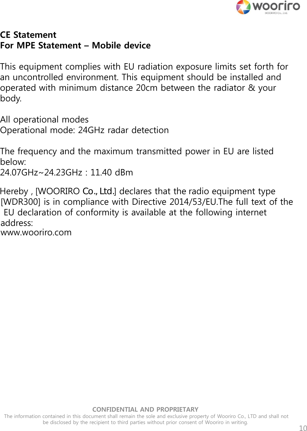 CONFIDENTIAL AND PROPRIETARY  The information contained in this document shall remain the sole and exclusive property of Wooriro Co., LTD and shall not be disclosed by the recipient to third parties without prior consent of Wooriro in writing.  10 CE Statement For MPE Statement – Mobile device  This equipment complies with EU radiation exposure limits set forth for an uncontrolled environment. This equipment should be installed and operated with minimum distance 20cm between the radiator &amp; your body.   All operational modes   Operational mode: 24GHz radar detection   The frequency and the maximum transmitted power in EU are listed below: 24.07GHz~24.23GHz : 11.40 dBm       Hereby , [WOORIRO Co., Ltd.] declares that the radio equipment type [WDR300] is in compliance with Directive 2014/53/EU. The full text of the EU declaration of conformity is available at the following internet address: www.wooriro.com      