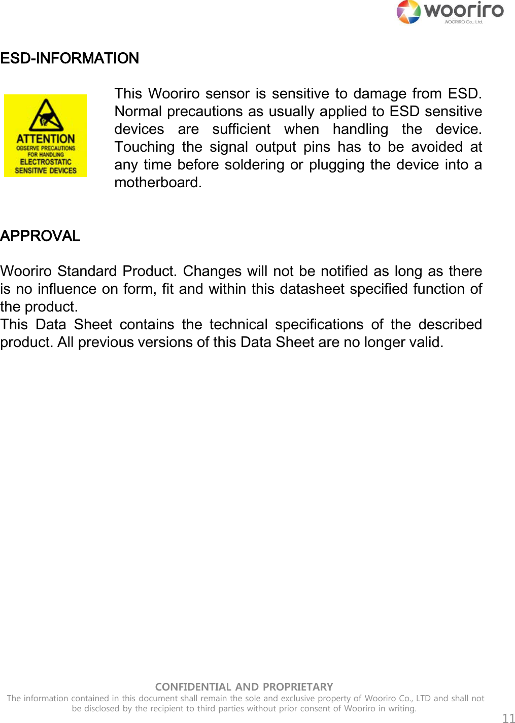 CONFIDENTIAL AND PROPRIETARY  The information contained in this document shall remain the sole and exclusive property of Wooriro Co., LTD and shall not be disclosed by the recipient to third parties without prior consent of Wooriro in writing.  11 ESD-INFORMATION   This Wooriro sensor is sensitive to damage from ESD. Normal precautions as usually applied to ESD sensitive devices  are  sufficient  when  handling  the  device. Touching  the  signal  output  pins  has  to be  avoided  at any time before soldering or plugging the device into a motherboard.   APPROVAL   Wooriro Standard Product. Changes will not be notified as long as there is no influence on form, fit and within this datasheet specified function of the product.  This  Data  Sheet  contains  the  technical  specifications  of  the  described product. All previous versions of this Data Sheet are no longer valid.  