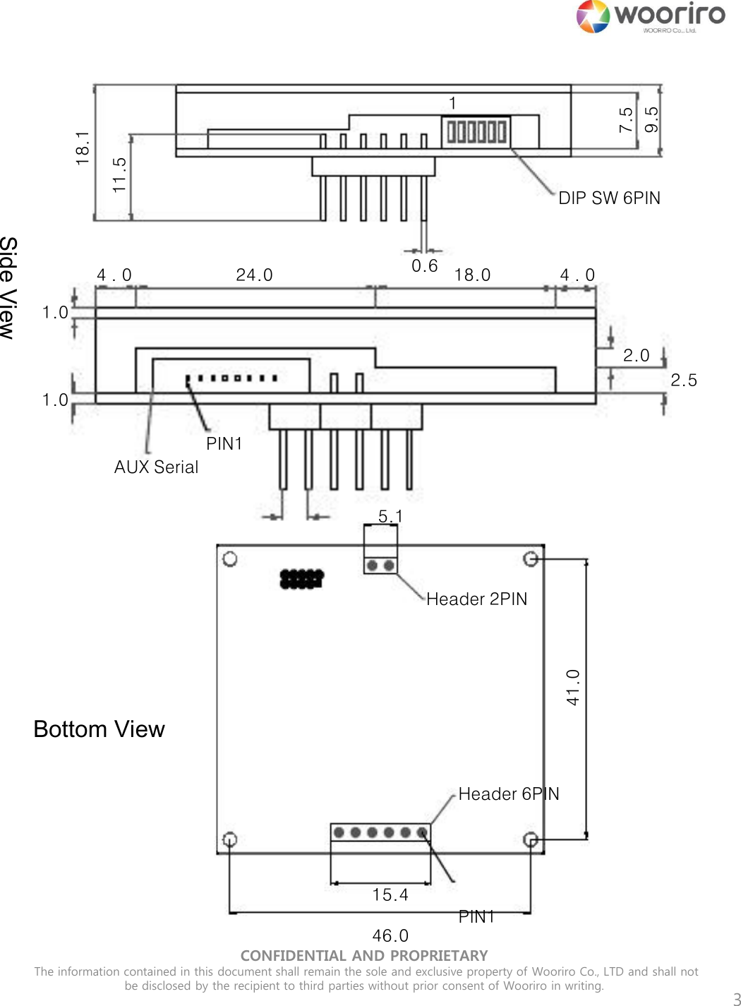 CONFIDENTIAL AND PROPRIETARY  The information contained in this document shall remain the sole and exclusive property of Wooriro Co., LTD and shall not be disclosed by the recipient to third parties without prior consent of Wooriro in writing.  3 7.5 9.5 18.1 11.5 0.6 DIP SW 6PIN 1 1.0 1.0 4 . 0  24.0  18.0  4 . 0 2.54 2.5 2.0             PIN1  AUX Serial Side View Bottom View 41.0 15.4  46.0 5.1 Header 2PIN Header 6PIN        PIN1 