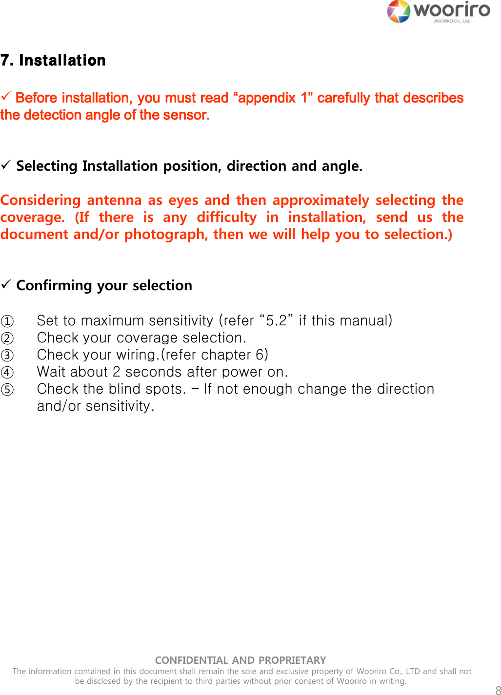 CONFIDENTIAL AND PROPRIETARY  The information contained in this document shall remain the sole and exclusive property of Wooriro Co., LTD and shall not be disclosed by the recipient to third parties without prior consent of Wooriro in writing.  8 7. Installation  Before installation, you must read “appendix 1” carefully that describes the detection angle of the sensor.     Selecting Installation position, direction and angle.   Considering antenna as eyes and then approximately selecting the coverage.  (If  there  is  any  difficulty  in  installation,  send  us  the document and/or photograph, then we will help you to selection.)    Confirming your selection  ①Set to maximum sensitivity (refer “5.2” if this manual) ②Check your coverage selection. ③Check your wiring.(refer chapter 6) ④Wait about 2 seconds after power on.  ⑤Check the blind spots. – If not enough change the direction and/or sensitivity. 