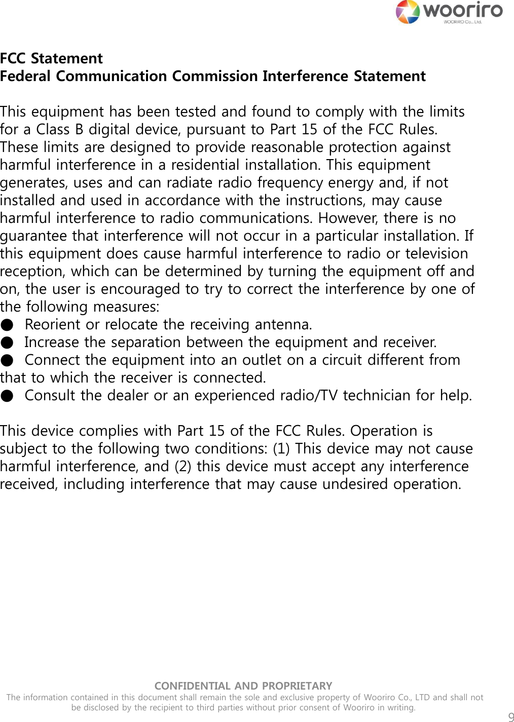 CONFIDENTIAL AND PROPRIETARY  The information contained in this document shall remain the sole and exclusive property of Wooriro Co., LTD and shall not be disclosed by the recipient to third parties without prior consent of Wooriro in writing.  9 FCC Statement Federal Communication Commission Interference Statement   This equipment has been tested and found to comply with the limits for a Class B digital device, pursuant to Part 15 of the FCC Rules. These limits are designed to provide reasonable protection against harmful interference in a residential installation. This equipment generates, uses and can radiate radio frequency energy and, if not installed and used in accordance with the instructions, may cause harmful interference to radio communications. However, there is no guarantee that interference will not occur in a particular installation. If this equipment does cause harmful interference to radio or television reception, which can be determined by turning the equipment off and on, the user is encouraged to try to correct the interference by one of the following measures: ●  Reorient or relocate the receiving antenna. ●  Increase the separation between the equipment and receiver. ●  Connect the equipment into an outlet on a circuit different from that to which the receiver is connected. ●  Consult the dealer or an experienced radio/TV technician for help.   This device complies with Part 15 of the FCC Rules. Operation is subject to the following two conditions: (1) This device may not cause harmful interference, and (2) this device must accept any interference received, including interference that may cause undesired operation.     