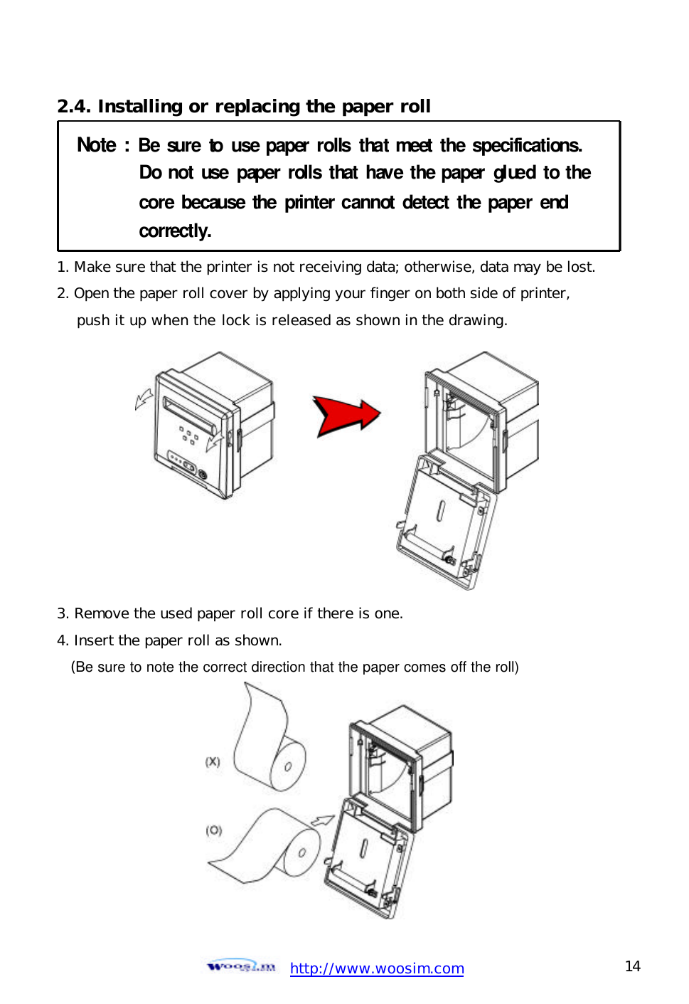  http://www.woosim.com 14                                2.4. Installing or replacing the paper roll Note:Be sureto use paper rollsthatmeet the specifications.Do notuse paper rollsthathave thepapergluedtothecorebecause theprintercannotdetect thepaperendcorrectly. 1. Make sure that the printer is not receiving data; otherwise, data may be lost. 2. Open the paper roll cover by applying your finger on both side of printer,     push it up when the lock is released as shown in the drawing.           3. Remove the used paper roll core if there is one. 4. Insert the paper roll as shown.   (Be sure to note the correct direction that the paper comes off the roll) 