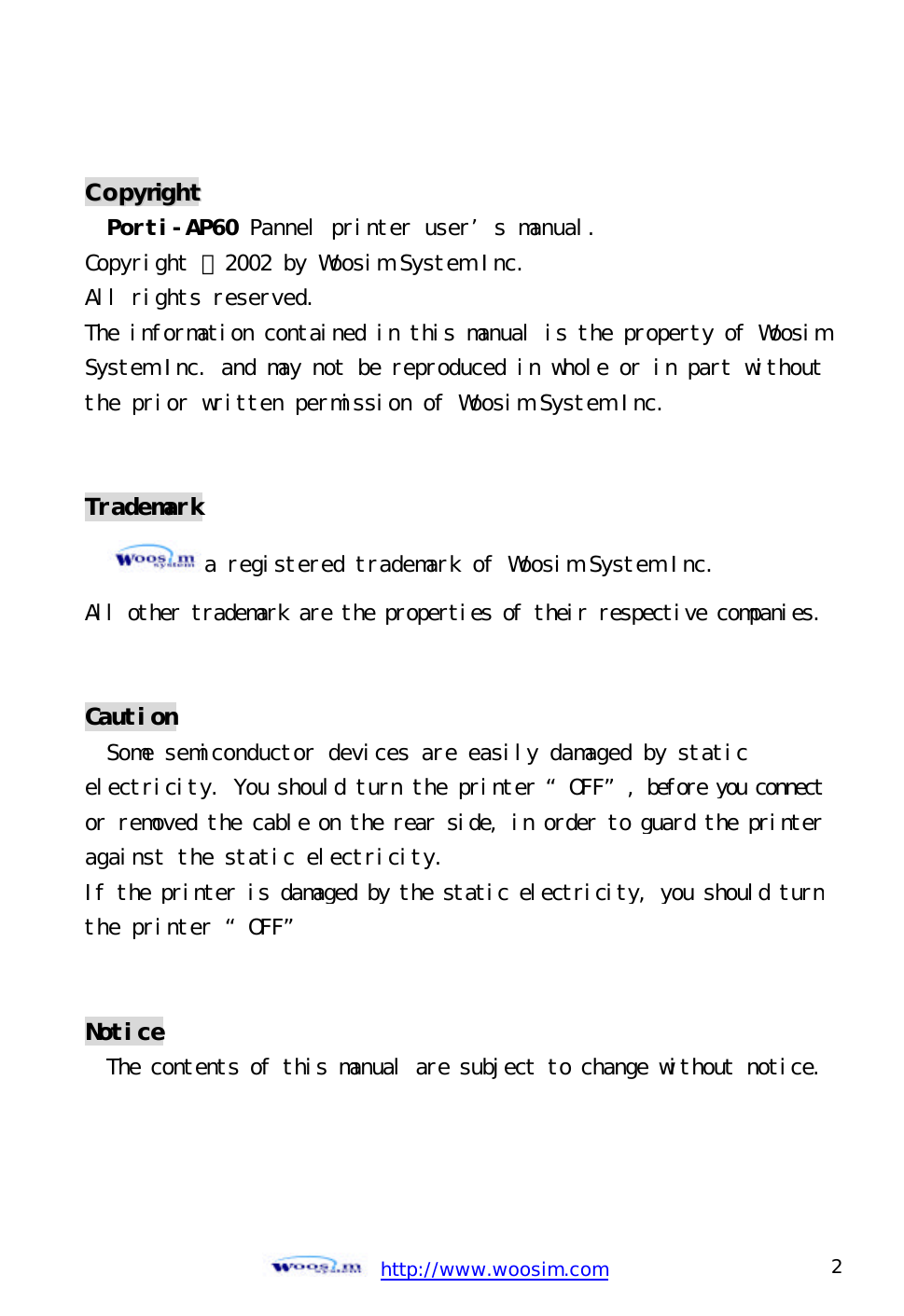  http://www.woosim.com 2                                CCooppyyrriigghhtt  Porti-AP60 Pannel printer user’s manual. Copyright ⓒ2002 by Woosim System Inc. All rights reserved. The information contained in this manual is the property of WoosimSystem Inc. and may not be reproduced in whole or in part withoutthe prior written permission of Woosim System Inc.   Trademark a registered trademark of Woosim System Inc. All other trademark are the properties of their respective companies.  Caution Some semiconductor devices are easily damaged by static electricity. You should turn the printer “OFF”, before you connect or removed the cable on the rear side, in order to guard the printer against the static electricity.  If the printer is damaged by the static electricity, you should turn the printer “OFF”   Notice The contents of this manual are subject to change without notice.