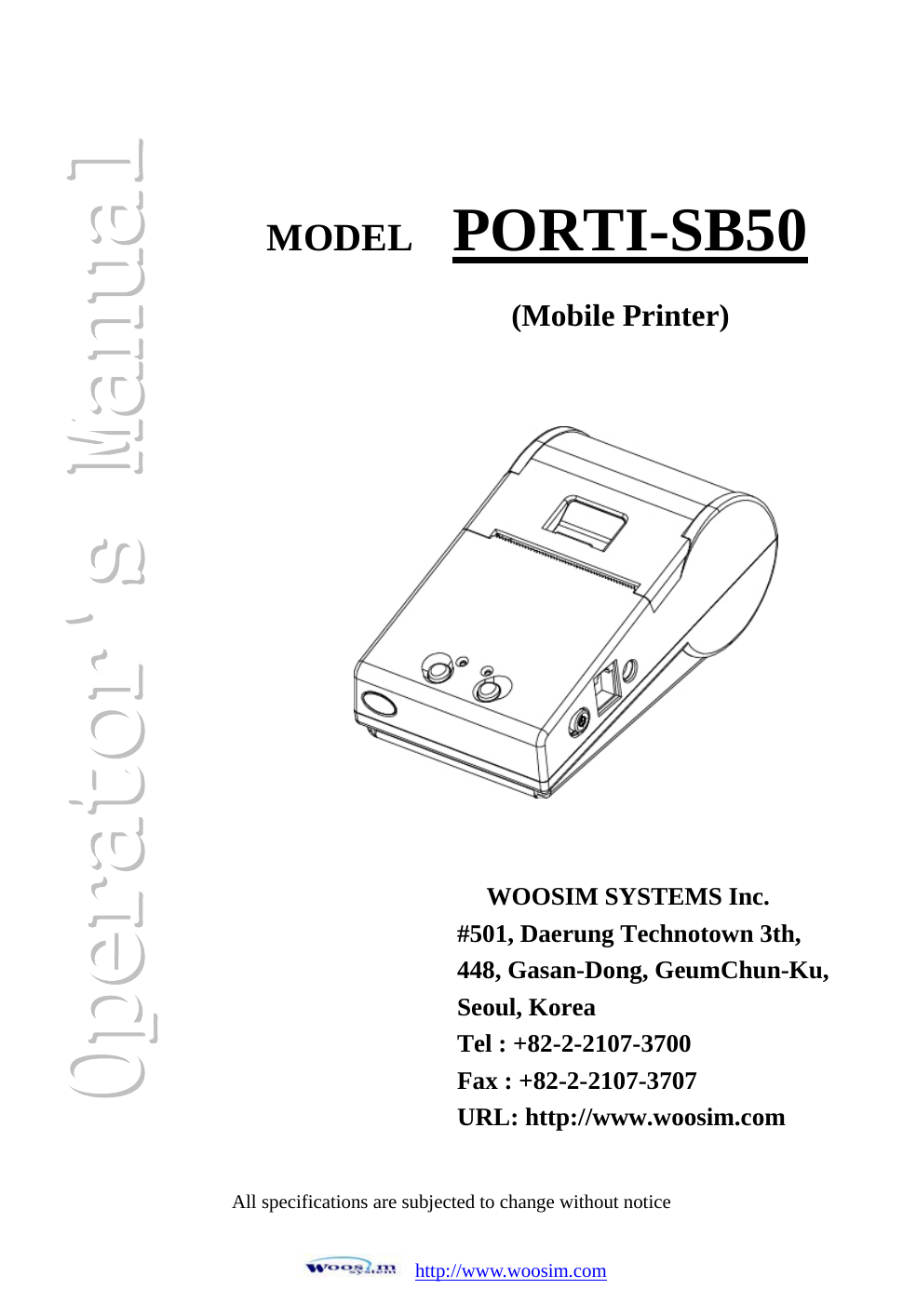 http://www.woosim.comAll specifications are subjected to change without notice MODEL PORTI-SB50(Mobile Printer)WOOSIM SYSTEMS Inc. #501, Daerung Technotown 3th, 448, Gasan-Dong, GeumChun-Ku,   Seoul, Korea Tel : +82-2-2107-3700 Fax : +82-2-2107-3707 URL: http://www.woosim.com