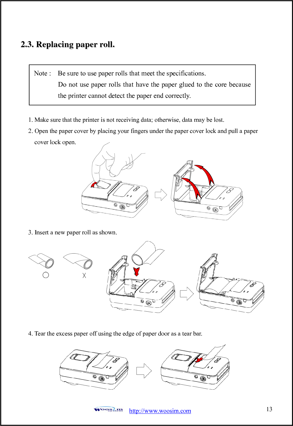 http://www.woosim.com 1322..33..  RReeppllaacciinngg  ppaappeerr  rroollll..                                     1. Make sure that the printer is not receiving data; otherwise, data may be lost. 2. Open the paper cover by placing your fingers under the paper cover lock and pull a paper cover lock open.         3. Insert a new paper roll as shown.         4. Tear the excess paper off using the edge of paper door as a tear bar.      Note :    Be sure to use paper rolls that meet the specifications.        Do not use paper rolls that have the paper glued to the core because the printer cannot detect the paper end correctly. 
