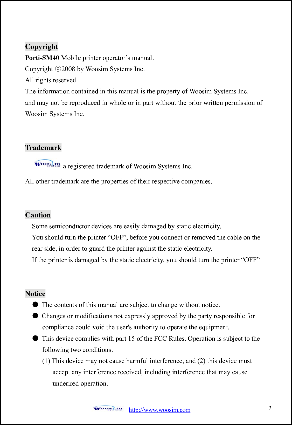  http://www.woosim.com 2                               CCooppyyrriigghhtt  Porti-SM40 Mobile printer operator’s manual. Copyright ⓒ2008 by Woosim Systems Inc. All rights reserved. The information contained in this manual is the property of Woosim Systems Inc. and may not be reproduced in whole or in part without the prior written permission of Woosim Systems Inc.   Trademark a registered trademark of Woosim Systems Inc. All other trademark are the properties of their respective companies.   Caution Some semiconductor devices are easily damaged by static electricity.   You should turn the printer “OFF”, before you connect or removed the cable on the rear side, in order to guard the printer against the static electricity.   If the printer is damaged by the static electricity, you should turn the printer “OFF”   Notice ●  The contents of this manual are subject to change without notice. ●  Changes or modifications not expressly approved by the party responsible for         compliance could void the user&apos;s authority to operate the equipment. ●  This device complies with part 15 of the FCC Rules. Operation is subject to the        following two conditions:       (1) This device may not cause harmful interference, and (2) this device must           accept any interference received, including interference that may cause            underired operation. 