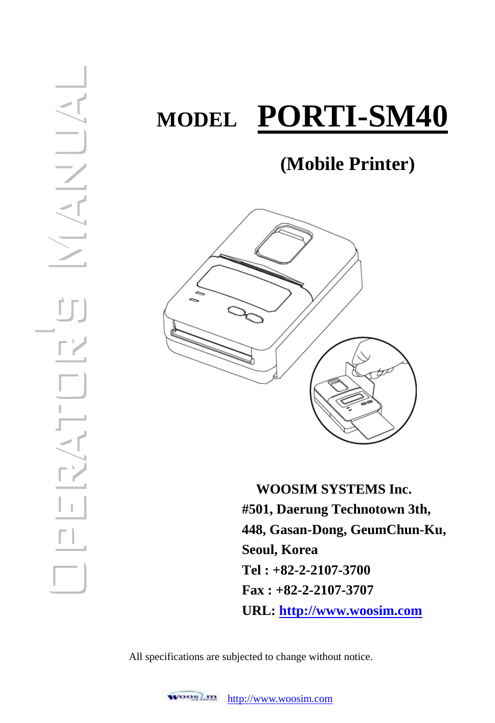 http://www.woosim.com                ͑    MODEL  PORTI-SM40WOOSIM SYSTEMS Inc. #501, Daerung Technotown 3th, 448, Gasan-Dong, GeumChun-Ku,   Seoul, Korea Tel : +82-2-2107-3700 Fax : +82-2-2107-3707 URL: http://www.woosim.com(Mobile Printer)All specifications are subjected to change without notice.