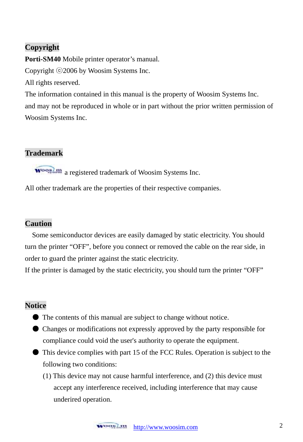 http://www.woosim.com 2CCooppyyrriigghhttPorti-SM40 Mobile printer operator’s manual. Copyright ᐕ2006 by Woosim Systems Inc. All rights reserved. The information contained in this manual is the property of Woosim Systems Inc. and may not be reproduced in whole or in part without the prior written permission of Woosim Systems Inc. Trademark a registered trademark of Woosim Systems Inc. All other trademark are the properties of their respective companies. CautionSome semiconductor devices are easily damaged by static electricity. You should turn the printer “OFF”, before you connect or removed the cable on the rear side, in order to guard the printer against the static electricity.   If the printer is damaged by the static electricity, you should turn the printer “OFF” Noticeم͑ The contents of this manual are subject to change without notice. م͑ Changes or modifications not expressly approved by the party responsible for         compliance could void the user&apos;s authority to operate the equipment. م  This device complies with part 15 of the FCC Rules. Operation is subject to the        following two conditions:       (1) This device may not cause harmful interference, and (2) this device must             accept any interference received, including interference that may cause            underired operation. 