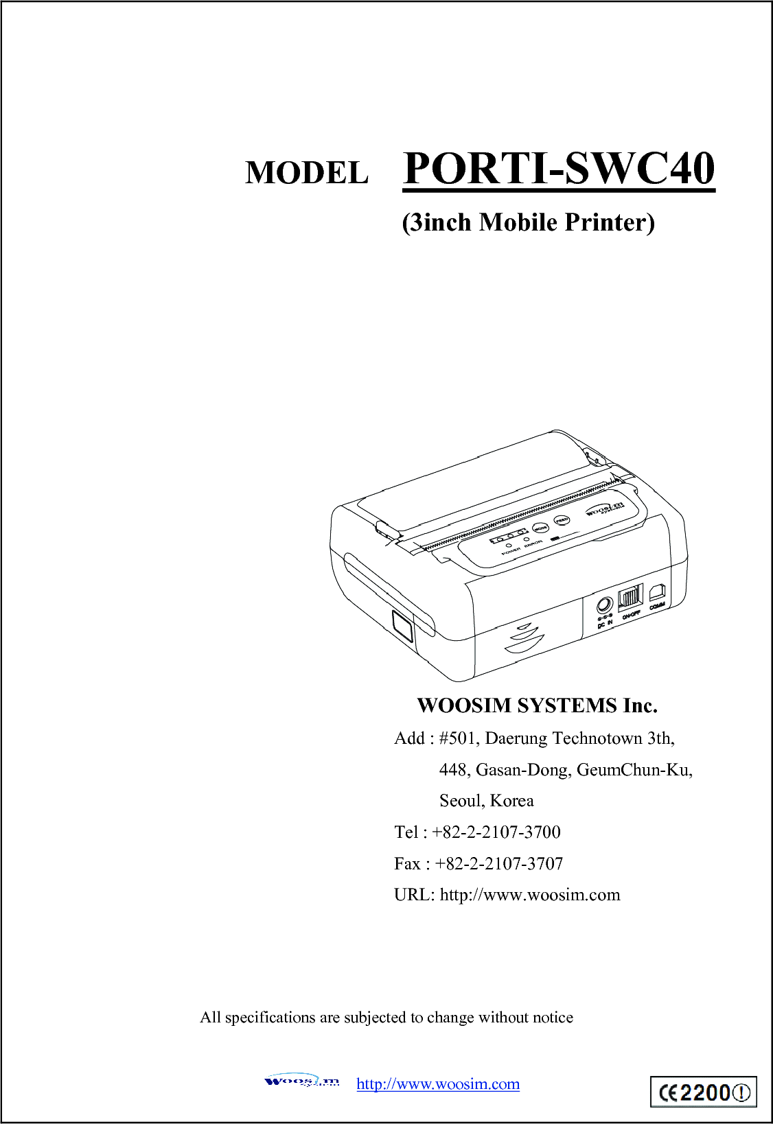  http://www.woosim.com                                 All specifications are subjected to change without notice MODEL  PORTI-SWC40 (3inch Mobile Printer) WOOSIM SYSTEMS Inc. Add : #501, Daerung Technotown 3th, 448, Gasan-Dong, GeumChun-Ku,   Seoul, Korea Tel : +82-2-2107-3700 Fax : +82-2-2107-3707 URL: http://www.woosim.com 