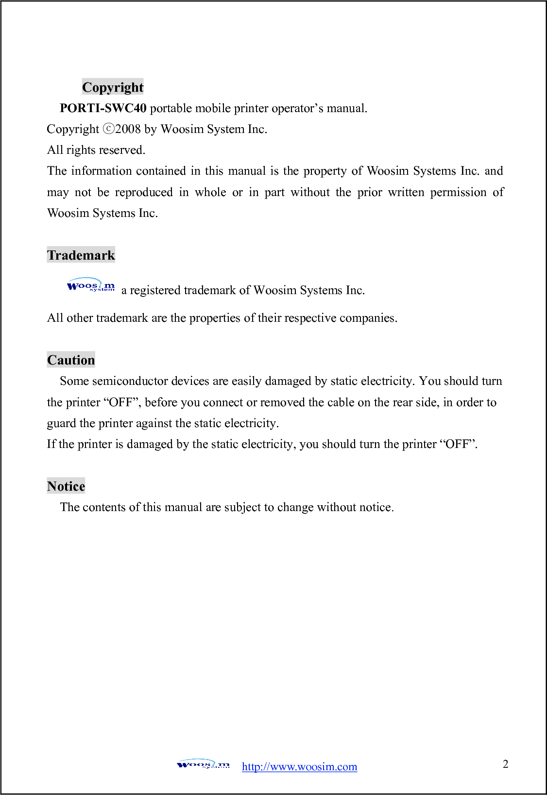  http://www.woosim.com 2                               CCooppyyrriigghhtt  PORTI-SWC40 portable mobile printer operator’s manual. Copyright 200ⓒ8 by Woosim System Inc. All rights reserved. The information contained in this manual is the property of Woosim Systems Inc. and may not be reproduced in whole or in part without the prior written permission of Woosim Systems Inc.  Trademark a registered trademark of Woosim Systems Inc. All other trademark are the properties of their respective companies.  Caution Some semiconductor devices are easily damaged by static electricity. You should turn the printer “OFF”, before you connect or removed the cable on the rear side, in order to guard the printer against the static electricity.   If the printer is damaged by the static electricity, you should turn the printer “OFF”.  Notice The contents of this manual are subject to change without notice.  