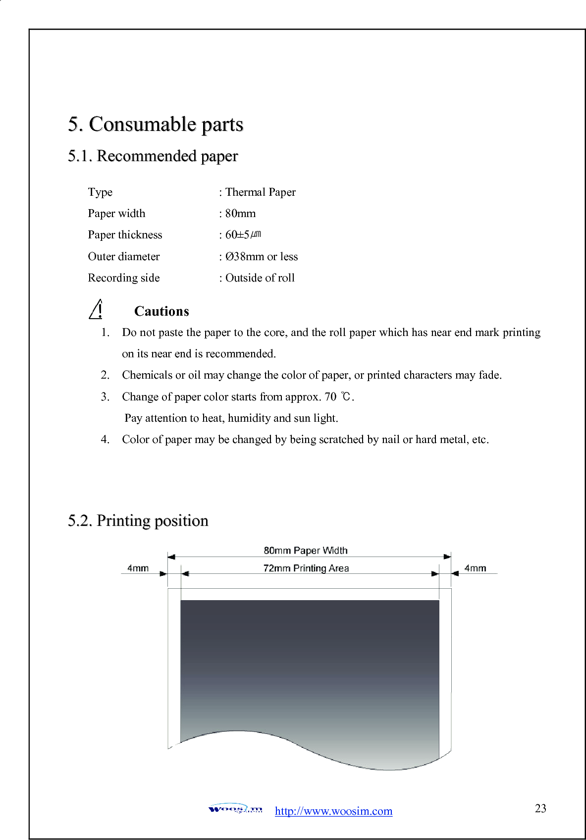  http://www.woosim.com 2355..  CCoonnssuummaabbllee  ppaarrttss  55..11..  RReeccoommmmeennddeedd  ppaappeerr                  55..22..  PPrriinnttiinngg  ppoossiittiioonn             Type     : Thermal Paper Paper width    : 80mm Paper thickness     : 60±5㎛ Outer diameter      : Ø38mm or less Recording side    : Outside of roll   Cautions  1. Do not paste the paper to the core, and the roll paper which has near end mark printing on its near end is recommended. 2. Chemicals or oil may change the color of paper, or printed characters may fade. 3. Change of paper color starts from approx. 70 ℃.          Pay attention to heat, humidity and sun light. 4. Color of paper may be changed by being scratched by nail or hard metal, etc. 
