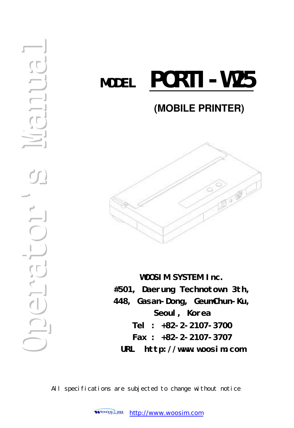  http://www.woosim.com                                                       MODEL  PORTI-W25WOOSIM SYSTEM Inc. #501, Daerung Technotown 3th, 448, Gasan-Dong, GeumChun-Ku,  Seoul, Korea Tel : +82-2-2107-3700 Fax : +82-2-2107-3707 URL  http://www.woosim.com (MOBILE PRINTER) All specifications are subjected to change without notice 