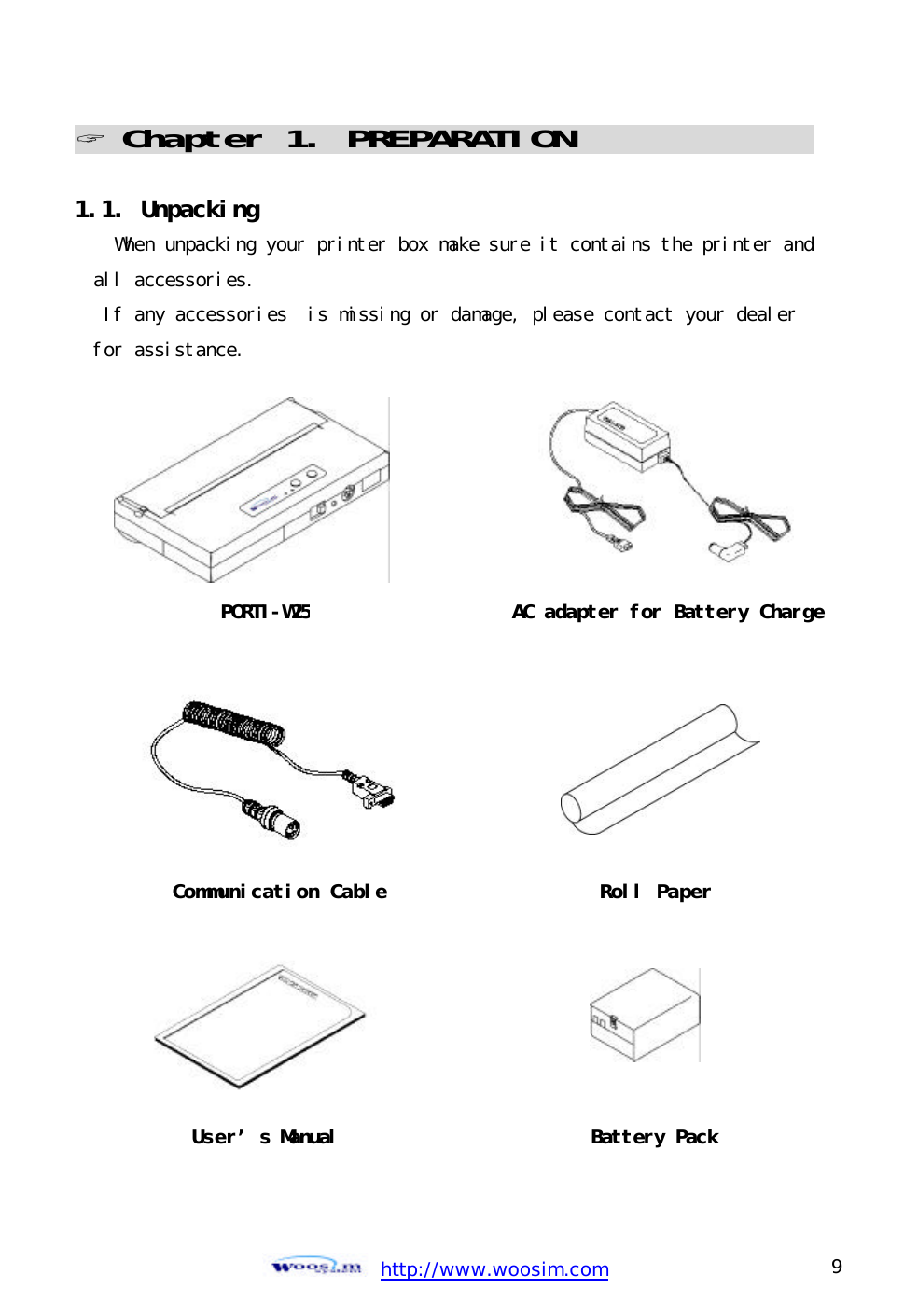 http://www.woosim.com 9                                ? Chapter 1. PREPARATION                               1.1. Unpacking  When unpacking your printer box make sure it contains the printer and all accessories.  If any accessories  is missing or damage, please contact your dealer for assistance.    PORTI-W25AC adapter for Battery ChargeCommunication Cable Roll PaperUser’s Manual Battery Pack