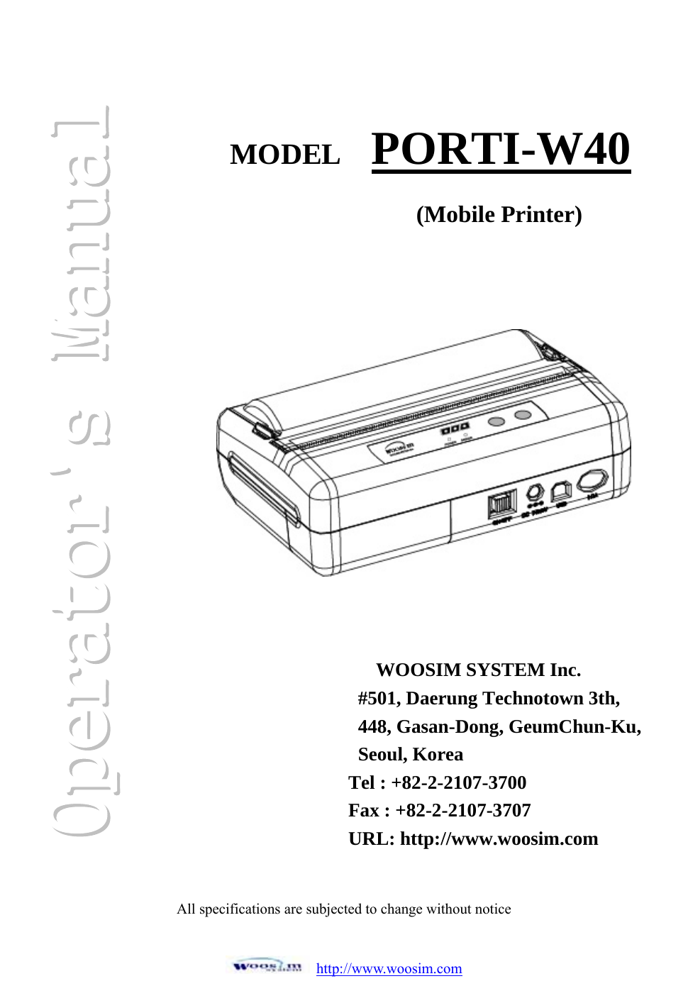 http://www.woosim.comAll specifications are subjected to change without notice  MODEL PORTI-W40(Mobile Printer)WOOSIM SYSTEM Inc. #501, Daerung Technotown 3th, 448, Gasan-Dong, GeumChun-Ku, Seoul, Korea Tel : +82-2-2107-3700 Fax : +82-2-2107-3707 URL: http://www.woosim.com