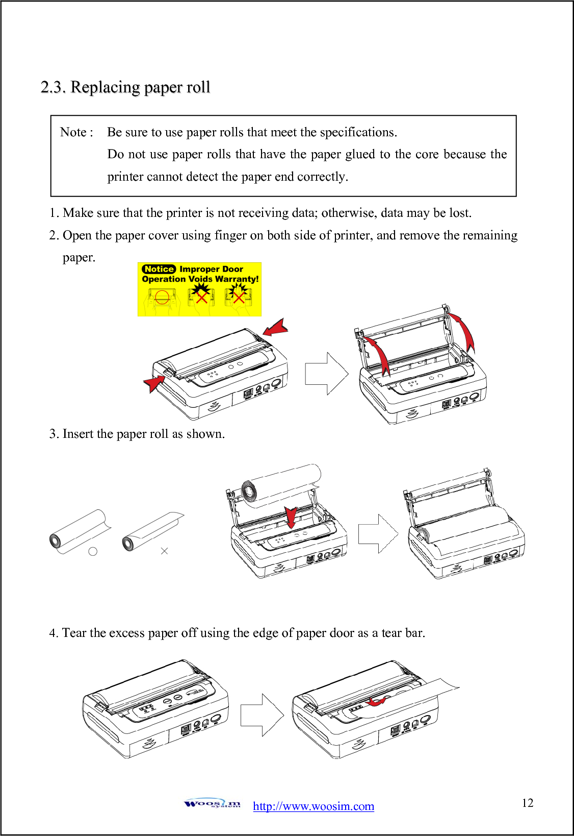  http://www.woosim.com 1222..33..  RReeppllaacciinngg  ppaappeerr  rroollll                                    1. Make sure that the printer is not receiving data; otherwise, data may be lost. 2. Open the paper cover using finger on both side of printer, and remove the remaining paper.        3. Insert the paper roll as shown.         4. Tear the excess paper off using the edge of paper door as a tear bar.        Note :    Be sure to use paper rolls that meet the specifications.        Do not use paper rolls that have the paper glued to the core because the printer cannot detect the paper end correctly. 