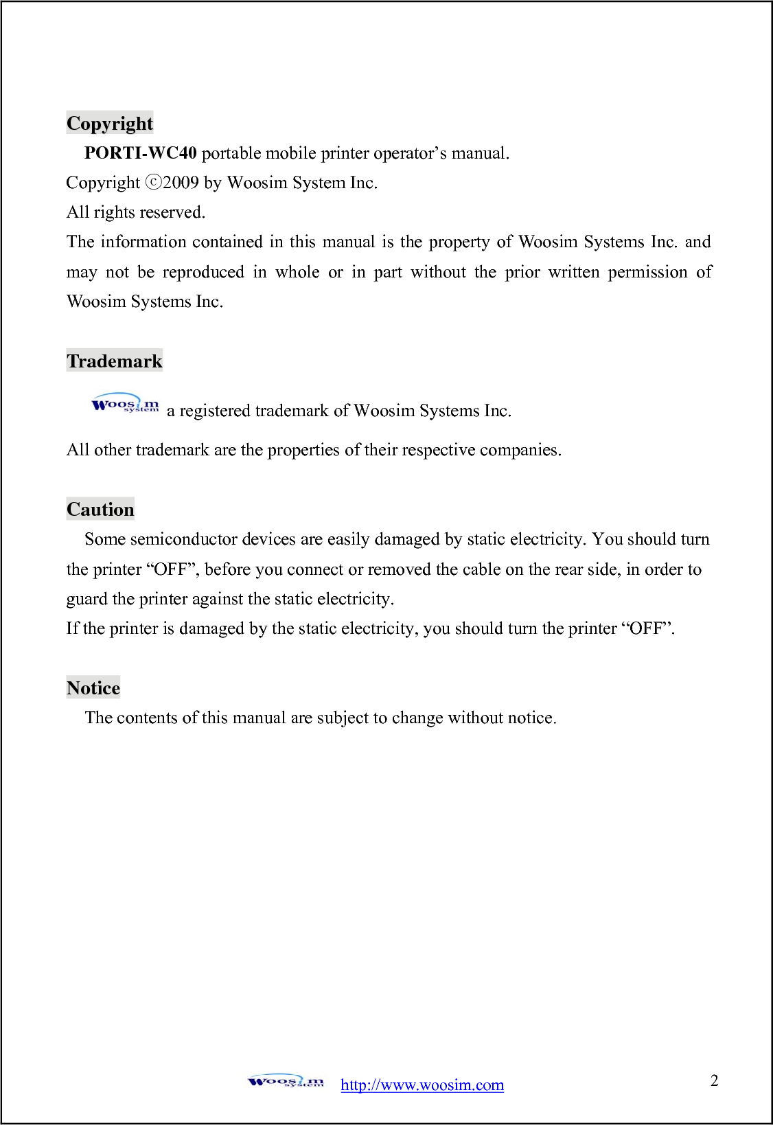  http://www.woosim.com 2                               CCooppyyrriigghhtt  PORTI-WC40 portable mobile printer operator’s manual. Copyright 200ⓒ9 by Woosim System Inc. All rights reserved. The information contained in this manual is the property of Woosim Systems Inc. and may not be reproduced in whole or in part without the prior written permission of Woosim Systems Inc.  Trademark a registered trademark of Woosim Systems Inc. All other trademark are the properties of their respective companies.  Caution Some semiconductor devices are easily damaged by static electricity. You should turn the printer “OFF”, before you connect or removed the cable on the rear side, in order to guard the printer against the static electricity.   If the printer is damaged by the static electricity, you should turn the printer “OFF”.  Notice The contents of this manual are subject to change without notice.  