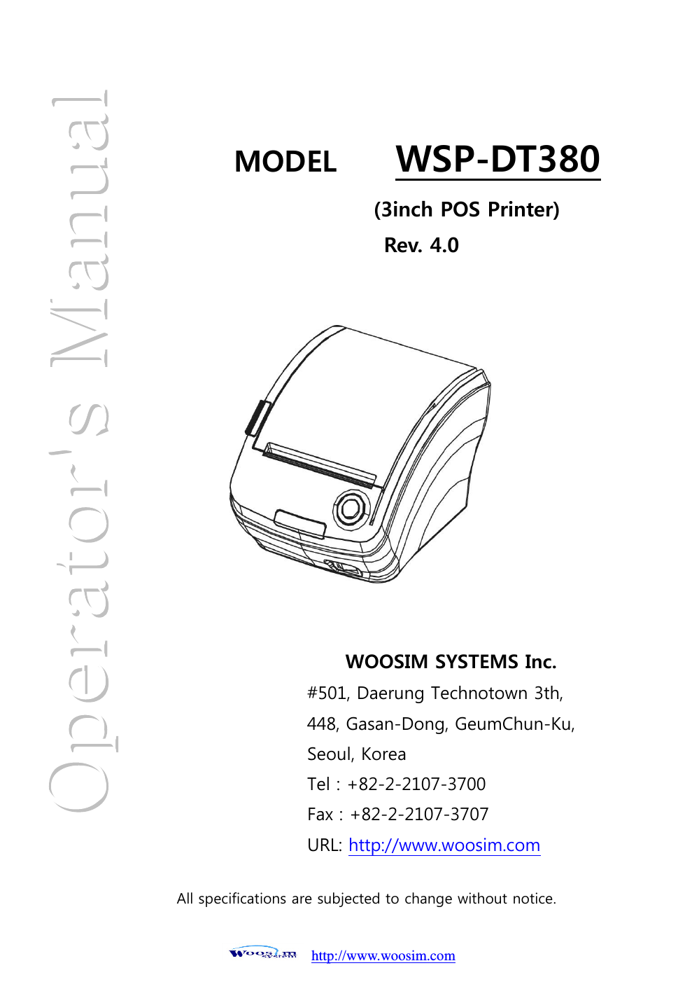 http://www.woosim.com                                                         MODEL        WSP-DT380    WOOSIM SYSTEMS Inc. #501, Daerung Technotown 3th, 448, Gasan-Dong, GeumChun-Ku,   Seoul, Korea Tel : +82-2-2107-3700 Fax : +82-2-2107-3707 URL: http://www.woosim.com  (3inch POS Printer) Rev. 4.0  All specifications are subjected to change without notice.  