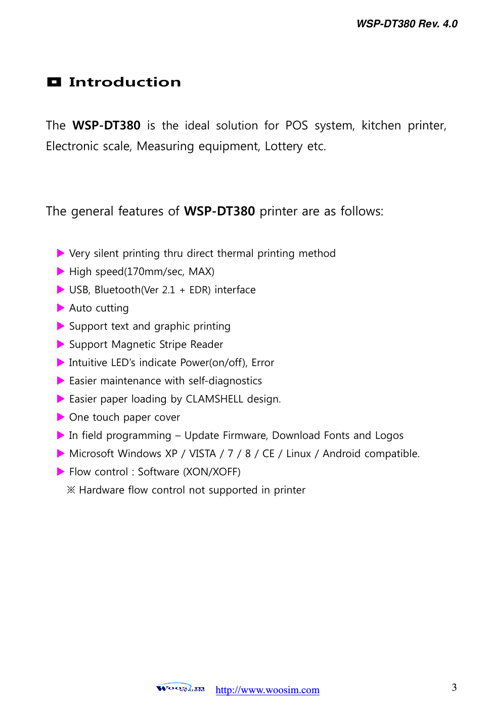 WSP-DT380 Rev. 4.0   http://www.woosim.com 3                                 Introduction  The  WSP-DT380  is  the  ideal  solution  for  POS  system,  kitchen  printer, Electronic scale, Measuring equipment, Lottery etc.   The general features of WSP-DT380 printer are as follows:   Very silent printing thru direct thermal printing method  High speed(170mm/sec, MAX)  USB, Bluetooth(Ver 2.1 + EDR) interface  Auto cutting  Support text and graphic printing  Support Magnetic Stripe Reader    Intuitive LED’s indicate Power(on/off), Error  Easier maintenance with self-diagnostics  Easier paper loading by CLAMSHELL design.  One touch paper cover    In field programming – Update Firmware, Download Fonts and Logos  Microsoft Windows XP / VISTA / 7 / 8 / CE / Linux / Android compatible.  Flow control : Software (XON/XOFF) ※ Hardware flow control not supported in printer             