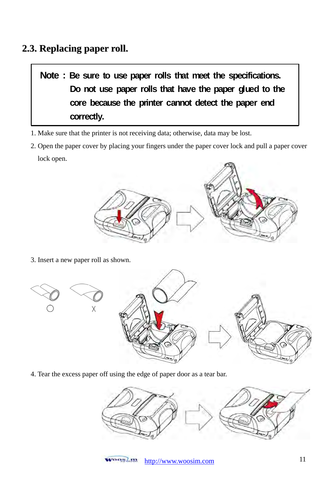  http://www.woosim.com 1122..33..  RReeppllaacciinngg  ppaappeerr  rroollll..                                Note : Be sure to use paper rolls that meet the specifications.Do not use paper rolls that have the paper glued to thecore because the printer cannot detect the paper endcorrectly.  1. Make sure that the printer is not receiving data; otherwise, data may be lost. 2. Open the paper cover by placing your fingers under the paper cover lock and pull a paper cover lock open.         3. Insert a new paper roll as shown.         4. Tear the excess paper off using the edge of paper door as a tear bar.    