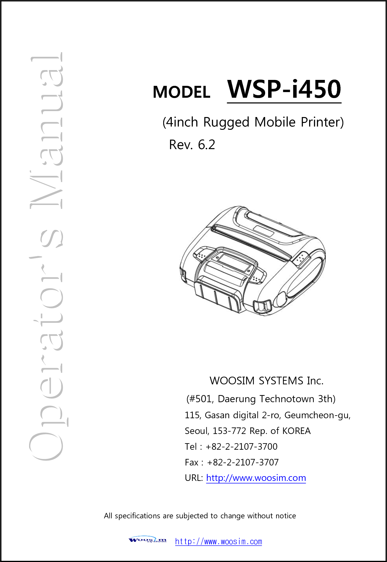  http://www.woosim.com                                                        MODEL    WSP-i450    (4inch Rugged Mobile Printer)   Rev. 6.2 WOOSIM SYSTEMS Inc. (#501, Daerung Technotown 3th) 115, Gasan digital 2-ro, Geumcheon-gu, Seoul, 153-772 Rep. of KOREA Tel : +82-2-2107-3700 Fax : +82-2-2107-3707 URL: http://www.woosim.com  All specifications are subjected to change without notice  