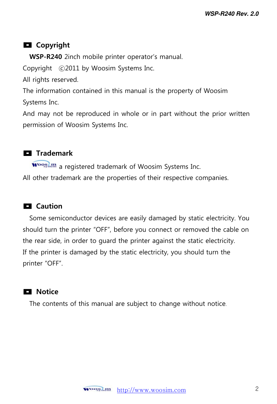 WSP-R240 Rev. 2.0     http://www.woosim.com 2                                 Copyright WSP-R240 2inch mobile printer operator’s manual. Copyright    ⓒ2011 by Woosim Systems Inc. All rights reserved. The information contained in this manual is the property of Woosim   Systems Inc. And may not be reproduced in whole or in part without the prior written permission of Woosim Systems Inc.    Trademark a registered trademark of Woosim Systems Inc. All other trademark are the properties of their respective companies.    Caution  Some semiconductor devices are easily damaged by static electricity. You should turn the printer “OFF”, before you connect or removed the cable on the rear side, in order to guard the printer against the static electricity.   If the printer is damaged by the static electricity, you should turn the printer “OFF”.    Notice The contents of this manual are subject to change without notice. 