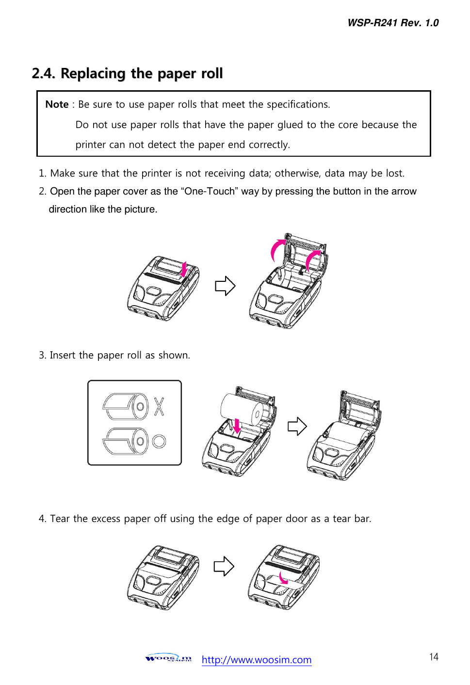 WSP-R241 Rev. 1.0    http://www.woosim.com 14 22..44..  RReeppllaacciinngg  tthhee  ppaappeerr  rroollll                                    1. Make sure that the printer is not receiving data; otherwise, data may be lost. 2. Open the paper cover as the “One-Touch” way by pressing the button in the arrow direction like the picture.        3. Insert the paper roll as shown.         4. Tear the excess paper off using the edge of paper door as a tear bar.  Note : Be sure to use paper rolls that meet the specifications.   Do not use paper rolls that have the paper glued to the core because the   printer can not detect the paper end correctly.     